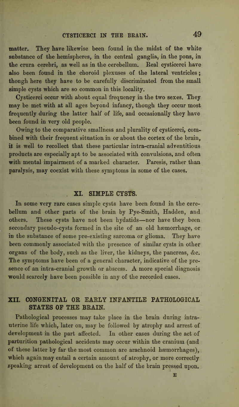 matter. They have likewise been found in the midst of the white substance of the hemispheres, in the central ganglia, in the pons, in the crura cerebri, as well as in the cerebellum. Real cysticerci have also been found in the choroid plexuses of the lateral ventricles; though here they have to be carefully discriminated from the small simple cysts which are so common in this locality. Cysticerci occur with about equal frequency in the two sexes. They may be met with at all ages beyond infancy, though they occur most frequently during the latter half of life, and occasionally they have been found in very old people. Owing to the comparative smallness and plurality of cysticerci, com- bined with their frequent situation in or about the cortex of the brain, it is well to recollect that these particular intra-cranial adventitious products are especially apt to be associated with convulsions, and often with mental impairment of a marked character. Paresis, rather than paralysis, may coexist with these symptoms in some of the cases. XI. SIMPLE CYSTS. In some very rare cases simple cysts have been found in the cere- bellum and other parts of the brain by Pye-Smith, Hadden, and others. These cysts have not been hydatids—nor have they been secondary pseudo-cysts formed in the site of an old haemorrhage, or in the substance of some pre-existing sarcoma or glioma. They have been commonly associated with the presence of similar cysts in other organs of the body, such as the liver, the kidneys, the pancreas, &c. The symptoms have been of a general character, indicative of the pre- sence of an intra-cranial growth or abscess. A more special diagnosis would scarcely have been possible in any of the recorded cases. XII. CONGENITAL OR EARLY INFANTILE PATHOLOGICAL STATES OF THE BRAIN. Pathological processes may take place in the brain during intra- uterine life which, later on, may be followed by atrophy and arrest of development in the part affected. In other cases during the act of parturition pathological accidents may occur within the cranium (and of these latter by far the most common are arachnoid haemorrhages), which again may entail a certain amount of atrophy, or more correctly speaking arrest of development on the half of the brain pressed upon. E