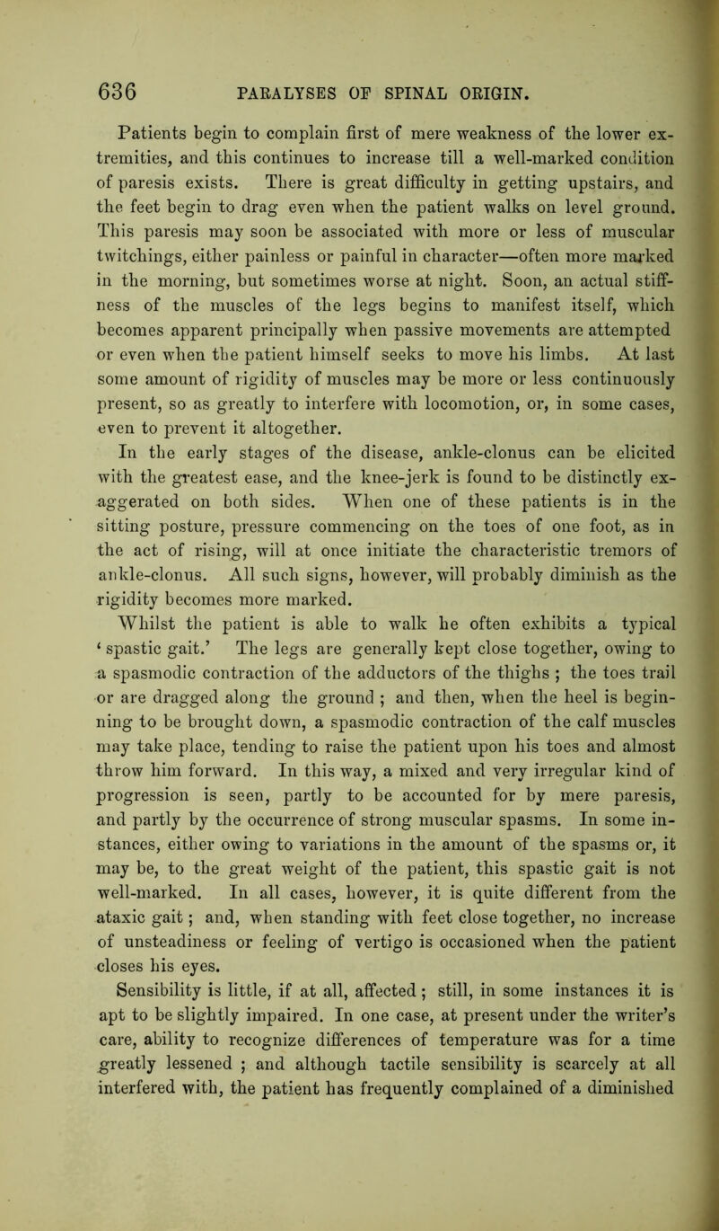 Patients begin to complain first of mere weakness of the lower ex- tremities, and this continues to increase till a well-marked condition of paresis exists. There is great difficulty in getting upstairs, and the feet begin to drag even when the patient walks on level ground. This paresis may soon be associated with more or less of muscular twitchings, either painless or painful in character—often more marked in the morning, but sometimes worse at night. Soon, an actual stiff- ness of the muscles of the legs begins to manifest itself, which becomes apparent principally when passive movements are attempted or even when the patient himself seeks to move his limbs. At last some amount of rigidity of muscles may be more or less continuously present, so as greatly to interfere with locomotion, or, in some cases, even to prevent it altogether. In the early stages of the disease, ankle-clonus can be elicited with the greatest ease, and the knee-jerk is found to be distinctly ex- aggerated on both sides. When one of these patients is in the sitting posture, pressure commencing on the toes of one foot, as in the act of rising, will at once initiate the characteristic tremors of ankle-clonus. All such signs, however, will probably diminish as the rigidity becomes more marked. Whilst the patient is able to walk he often exhibits a typical ‘ spastic gait.’ The legs are generally kept close together, owing to a spasmodic contraction of the adductors of the thighs ; the toes trail or are dragged along the ground ; and then, when the heel is begin- ning to be brought down, a spasmodic contraction of the calf muscles may take place, tending to raise the patient upon his toes and almost throw him forward. In this way, a mixed and very irregular kind of progression is seen, partly to be accounted for by mere paresis, and partly by the occurrence of strong muscular spasms. In some in- stances, either owing to variations in the amount of the spasms or, it may be, to the great weight of the patient, this spastic gait is not well-marked. In all cases, however, it is quite different from the ataxic gait; and, when standing with feet close together, no increase of unsteadiness or feeling of vertigo is occasioned when the patient closes his eyes. Sensibility is little, if at all, affected; still, in some instances it is apt to be slightly impaired. In one case, at present under the writer’s care, ability to recognize differences of temperature was for a time greatly lessened ; and although tactile sensibility is scarcely at all interfered with, the patient has frequently complained of a diminished