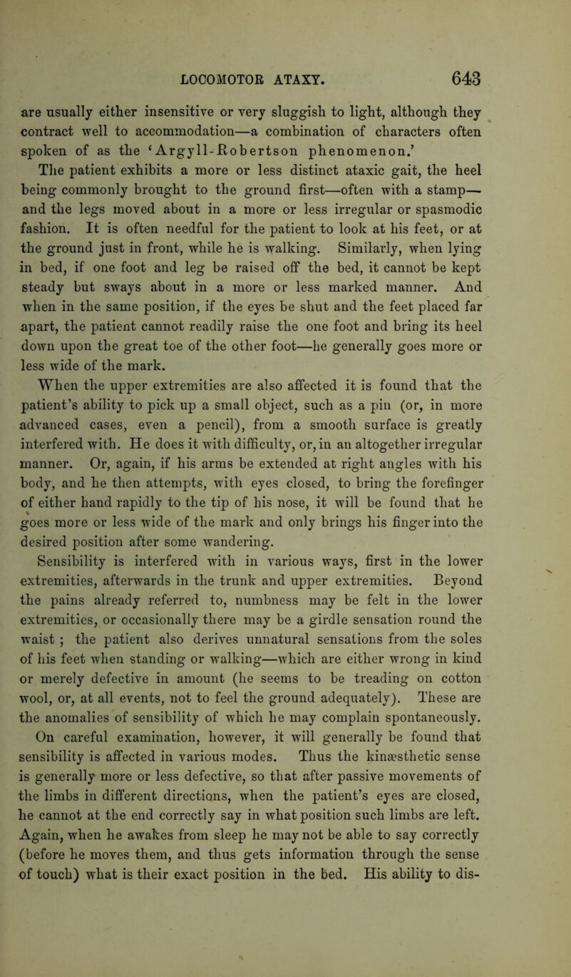 are usually either insensitive or very sluggish to light, although they contract well to accommodation—a combination of characters often spoken of as the ‘ Argyll-Kobertson phenomenon.’ The patient exhibits a more or less distinct ataxic gait, the heel being commonly brought to the ground first—often with a stamps and the legs moved about in a more or less irregular or spasmodic fashion. It is often needful for the patient to look at his feet, or at the ground just in front, while he is walking. Similarly, when lying in bed, if one foot and leg be raised off the bed, it cannot be kept steady but sways about in a more or less marked manner. And when in the same position, if the eyes be shut and the feet placed far apart, the patient cannot readily raise the one foot and bring its heel down upon the great toe of the other foot—lie generally goes more or less wide of the mark. When the upper extremities are also affected it is found that the patient’s ability to pick up a small object, such as a pin (or, in more advanced cases, even a pencil), from a smooth surface is greatly interfered with. He does it with difficulty, or, in an altogether irregular manner. Or, again, if his arms be extended at right angles with his body, and he then attempts, with eyes closed, to bring the forefinger of either hand rapidly to the tip of his nose, it will be found that he goes more or less wide of the mark and only brings his finger into the desired position after some wandering. Sensibility is interfered with in various ways, first in the lower extremities, afterwards in the trunk and upper extremities. Beyond the pains already referred to, numbness may be felt in the lower extremities, or occasionally there may be a girdle sensation round the waist ; the patient also derives unnatural sensations from the soles of his feet when standing or walking—which are either wrong in kind or merely defective in amount (he seems to be treading on cotton wool, or, at all events, not to feel the ground adequately). These are the anomalies of sensibility of which he may complain spontaneously. On careful examination, however, it will generally be found that sensibility is affected in various modes. Thus the kinaesthetic sense is generally more or less defective, so that after passive movements of the limbs in different directions, when the patient’s eyes are closed, he cannot at the end correctly say in what position such limbs are left. Again, when he awakes from sleep he may not be able to say correctly (before he moves them, and thus gets information through the sense of touch) what is their exact position in the bed. His ability to dis-