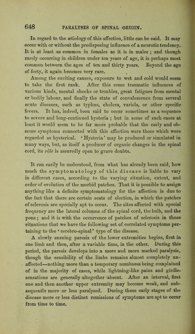 In regard to the astiology of this affection, little can be said. It may occur with or without the predisposing influence of a neurotic tendency. It is at least as common in females as it is in males ; and though rarely occurring in children under ten years of age, it is perhaps most common between the ages of ten and thirty years. Beyond the age of forty, it again becomes very rare. Among the exciting causes, exposure to wet and cold would seem to take the first rank. After this come traumatic influences of various kinds, mental shocks or troubles, great fatigues from mental or bodily labour, and finally the state of convalescence from several acute diseases, such as typhus, cholera, variola, or other specific fevers. It has, indeed, been said to occur sometimes as a sequence to severe and long-continued hysteria ; but in some of such cases at least it would seem to be far more probable that the early and ob- scure symptoms connected with this affection were those which were regarded as hysterical. 1 Hysteria’ may be produced or simulated in many ways, but, as itself a producer of organic changes in the spinal cord, its role is assuredly open to grave doubts. It can easily be understood, from what has already been said, how much the symptomatology of this disease is liable to vary in different cases, according to the varying situation, extent, and order of evolution of the morbid patches. That it is possible to assign anything like a definite symptomatology for the affection is due to the fact that there are certain seats of election, in which the patches of sclerosis are specially apt to occur. The sites affected with special frequency are the lateral columns of the spinal cord, the bulb, and the pons ; and it is with the occurrence of patches of sclerosis in these situations that we have the following set of correlated symptoms per- taining to the ‘ cerebro-spinal9 type of the disease. A slowly ensuing paresis of the lower extremities begins, first in one limb and then, after a variable time, in the other. During this period, the paresis develops into a more and more marked paralysis, though the sensibility of the limbs remains almost completely un- affected—nothing more than a temporary numbness being complained of in the majority of cases, while lightning-like pains and girdle- sensations are generally altogether 'absent. After an interval, first one and then another upper extremity may become weak, and sub- sequently more or less paralysed. During these early stages of the disease more or less distinct remissions of symptoms are apt to occur from time to time.