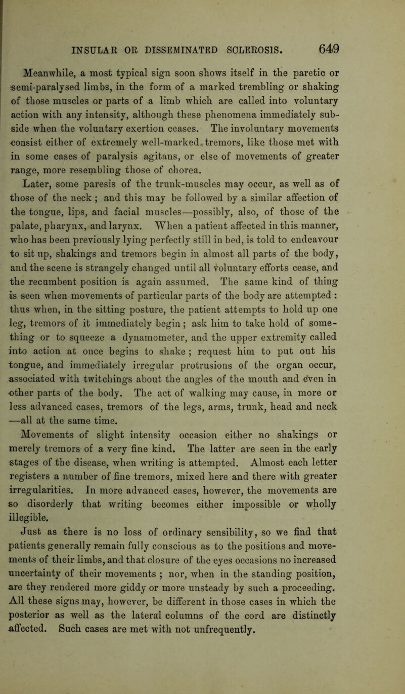 Meanwhile, a most typical sign soon shows itself in the paretic or ■semi-paralysed limbs, in the form of a marked trembling or shaking of those muscles or parts of a limb which are called into voluntary action with any intensity, although these phenomena immediately sub- side when the voluntary exertion ceases. The involuntary movements consist either of extremely well-marked tremors, like those met with in some cases of paralysis agitans, or else of movements of greater range, more resembling those of chorea. Later, some paresis of the trunk-muscles may occur, as well as of those of the neck ; and this may be followed by a similar affection of the tongue, lips, and facial muscles—possibly, also, of those of the palate, pharynx, and larynx. When a patient affected in this manner, who has been previously lying perfectly still in bed, is told to endeavour to sit up, shakings and tremors begin in almost all parts of the body, and the scene is strangely changed until all voluntary efforts cease, and the recumbent position is again assumed. The same kind of thing is seen when movements of particular parts of the body are attempted : thus when, in the sitting posture, the patient attempts to hold up one leg, tremors of it immediately begin; ask him to take hold of some- thing or to squeeze a dynamometer, and the upper extremity called into action at once begins to shake ; request him to put out his tongue, and immediately irregular protrusions of the organ occur, associated with twitchings about the angles of the mouth and even in other parts of the body. The act of walking may cause, in more or less advanced cases, tremors of the legs, arms, trunk, head and neck —all at the same time. Movements of slight intensity occasion either no shakings or merely tremors of a very fine kind. The latter are seen in the early stages of the disease, when writing is attempted. Almost each, letter registers a number of fine tremors, mixed here and there with greater irregularities. In more advanced cases, however, the movements are so disorderly that writing becomes either impossible or wholly illegible. Just as there is no loss of ordinary sensibility, so we find that patients generally remain fully conscious as to the positions and move- ments of their limbs, and that closure of the eyes occasions no increased uncertainty of their movements ; nor, when in the standing position, are they rendered more giddy or more unsteady by such a proceeding. All these signs may, however, be different in those cases in which the posterior as well as the lateral columns of the cord are distinctly affected. Such cases are met with not unfrequently.