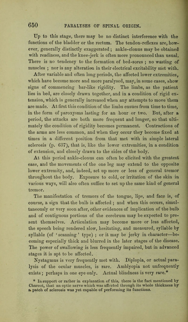 Up to this stage, there may be no distinct interference with the functions of the bladder or the rectum. The tendon-reflexes are, how- ever, generally distinctly exaggerated ; ankle-clonus may be obtained with readiness, and the knee-jerk is often more pronounced than usual. There is no tendency to the formation of bed-sores ; no wasting of muscles ; nor is any alteration in their electrical excitability met with. After variable and often long periods, the affected lower extremities, which have become more and more paralysed, may, in some cases, show signs of commencing bar-like rigidity. The limbs, as the patient lies in bed, are closely drawn together, and in a condition of rigid ex- tension, which is generally increased when any attempts to move them are made. At first this condition of the limbs ensues from time to time, in the form of paroxysms lasting for an hour or two. But, after a period, the attacks are both more frequent and longer, so that ulti- mately the condition of rigidity becomes permanent. Contractions of the arms are less common, and when they occur they become fixed at times in a different position from that met with in simple lateral sclerosis (p. 637), that is, like the lower extremities, in a condition of extension, and closely drawn to the sides of the body. At this period ankle-clonus can often be elicited with the greatest ease, and the movements of the one leg may extend to the opposite lower extremity, and, indeed, set up more or less of general tremor throughout the body. Exposure to cold, or irritation of the skin in various ways, will also often suffice to set up the same kind of general tremor. The manifestation of tremors of the tongue, lips, and fac.e is, of course, a sign that the bulb is affected ; and when this occurs, simul- taneously or very soon after, other evidences of implication of the bulb and of contiguous portions of the cerebrum may be expected to pre- sent themselves. Articulation may become more or less affected, the speech being rendered slow, hesitating, and measured, syllable by syllable (of ‘ scanning ’ type) ; or it may be jerky in character—be- coming especially thick and blurred in the later stages of the disease- The power of swallowing is less frequently impaired, but in advanced stages it is apt to be affected. Nystagmus is very frequently met with. Diplopia, or actual para- lysis of the ocular muscles, is rare. Amblyopia not unfrequently exists ; perhaps in one eye only. Actual blindness is very rare.* * In support or rather in explanation of this, there is the fact mentioned by Charcot, that an optic nerve which was affected through its whole thickness by a patch of sclerosis was yet capable of performing its functions.