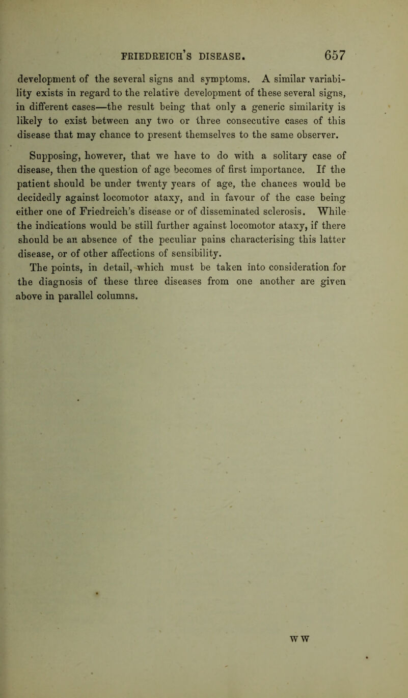 development of the several signs and symptoms. A similar variabi- lity exists in regard to the relative development of these several signs, in different cases—the result being that only a generic similarity is likely to exist between any two or three consecutive cases of this disease that may chance to present themselves to the same observer. Supposing, however, that we have to do with a solitary case of disease, then the question of age becomes of first importance. If the patient should be under twenty years of age, the chances would be decidedly against locomotor ataxy, and in favour of the case being either one of Friedreich’s disease or of disseminated sclerosis. While the indications would be still further against locomotor ataxy, if there should be an absence of the peculiar pains characterising this latter disease, or of other affections of sensibility. The points, in detail, which must be taken into consideration for the diagnosis of these three diseases from one another are given above in parallel columns. W W