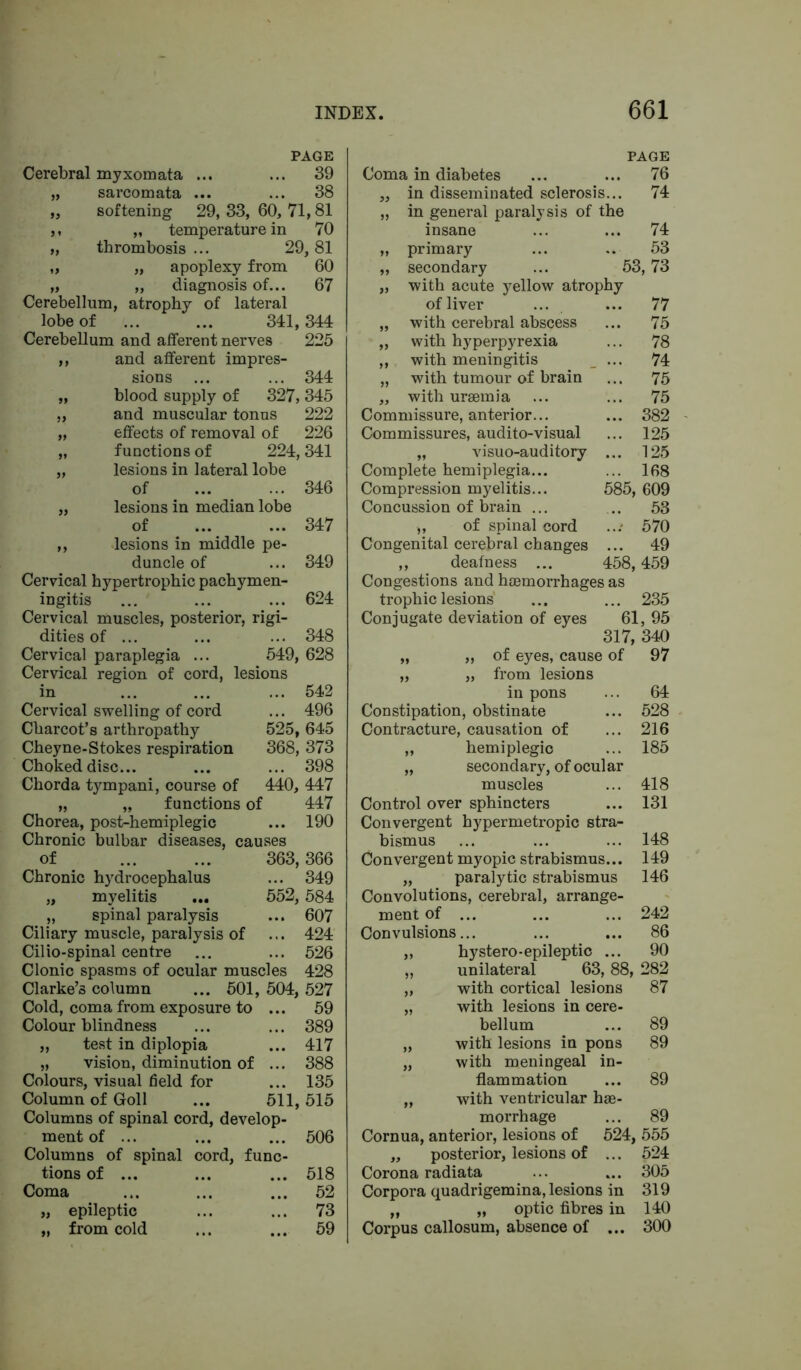 PAGE Cerebral myxomata ... ... 39 „ sarcomata ... ... 38 „ softening 29, 33, 60, 71,81 ,, „ temperature in 70 „ thrombosis ... 29,81 „ „ apoplexy from 60 „ „ diagnosis of... 67 Cerebellum, atrophy of lateral lobe of ... ... 341,344 Cerebellum and afferent nerves 225 „ and afferent impres- sions ... ... 344 „ blood supply of 327,345 „ and muscular tonus 222 „ effects of removal of 226 „ functions of 224,341 „ lesions in lateral lobe of „ lesions in median lobe of ,, lesions in middle pe- duncle of Cervical hypertrophic pachymen- ingitis Cervical muscles, posterior, rigi- dities of ... Cervical paraplegia ... 549 Cervical region of cord, lesions 346 347 349 624 348 628 Cervical swelling of cord Charcot’s arthropathy Cheyne-Stokes respiration Choked disc... Chorda tympani, course of 542 ... 496 525, 645 368, 373 ... 398 440, 447 functions of 447 Chorea, post-hemiplegic ... 190 Chronic bulbar diseases, causes of 363,366 Chronic hydrocephalus ... 349 „ myelitis ... 552, 584 „ spinal paralysis ... 607 Ciliary muscle, paralysis of ... 424 Cilio-spinal centre ... ... 526 Clonic spasms of ocular muscles 428 Clarke’s column ... 501, 504, 527 Cold, coma from exposure to ... 59 Colour blindness „ test in diplopia „ vision, diminution of Colours, visual field for Column of Goll ... 511,515 Columns of spinal cord, develop ment of ... Columns of spinal cord, func tions of ... ... ... 518 Coma ... ... ... 52 „ epileptic ... ... 73 „ from cold ... ... 59 389 417 388 135 506 PAGE Coma in diabetes ... ... 76 „ in disseminated sclerosis... 74 „ in general paralysis of the insane ... ... 74 „ primary ... .. 53 „ secondary ... 53,73 „ with acute yellow atrophy of liver ... ... 77 „ with cerebral abscess ... 75 „ with hyperpyrexia ... 78 „ with meningitis ... 74 „ with tumour of brain ... 75 „ with uraemia ... ... 75 Commissure, anterior... ... 382 Commissures, audito-visual ... 125 „ visuo-auditory ... 125 Complete hemiplegia... ... 168 Compression myelitis... 585, 609 Concussion of brain ... ... 53 „ of spinal cord ...' 570 Congenital cerebral changes ... 49 ,, deafness ... 458,459 Congestions and haemorrhages as trophic lesions ... ... 235 Conjugate deviation of eyes 61, 95 317, 340 „ „ of eyes, cause of 97 „ „ from lesions in pons ... 64 Constipation, obstinate ... 528 Contracture, causation of ... 216 „ hemiplegic ... 185 „ secondary, of ocular muscles ... 418 Control over sphincters ... 131 Convergent hypermetropic stra- bismus ... ... ... 148 Convergent myopic strabismus... 149 „ paralytic strabismus 146 Convolutions, cerebral, arrange- ment of ... ... ... 242 Convulsions... ... ... 86 „ hystero*epileptic ... 90 „ unilateral 63, 88, 282 „ with cortical lesions 87 „ with lesions in cere- bellum ... 89 „ with lesions in pons 89 „ with meningeal in- flammation ... 89 „ with ventricular hae- morrhage ... 89 Cornua, anterior, lesions of 524, 555 „ posterior, lesions of ... 524 Corona radiata ... ... 305 Corpora quadrigemina, lesions in 319 „ „ optic fibres in 140 Corpus callosum, absence of ... 300