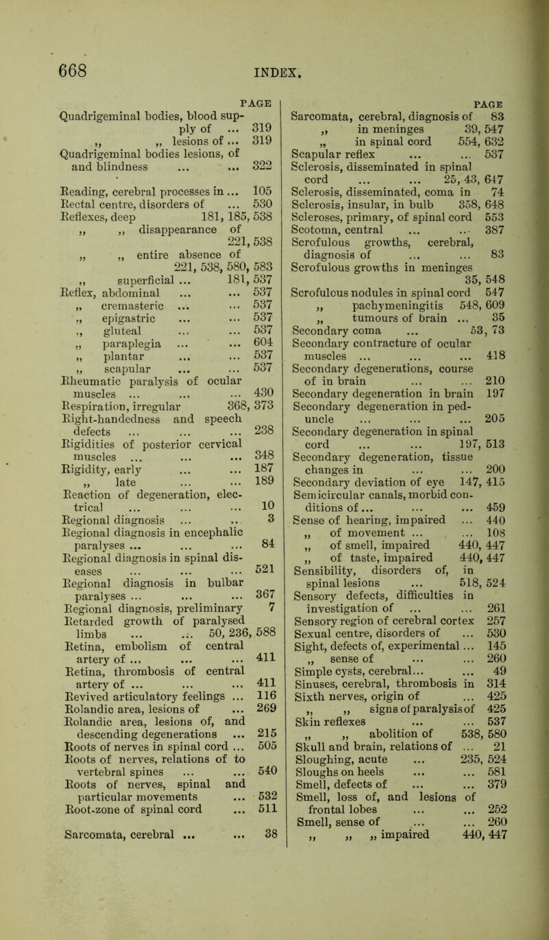 PAGE Quadrigeminal bodies, blood sup- ply of ... 319 „ ,, lesions of... 319 Quadrigeminal bodies lesions, of and blindness ... ... 322 Reading, cerebral processes in ... 105 Rectal centre, disorders of ... 530 Reflexes, deep 181, 185, 538 „ „ disappearance of 221, 538 „ „ entire absence of 221, 538, 580, 583 ,, superficial ... 181,537 Reflex, abdominal ... ... 537 „ cremasteric ... ••• 537 ,, epigastric ... ... 537 ., gluteal ... ... 537 „ paraplegia ... ... 604 „ plantar ... ... 537 „ scapular ... ... 537 Rheumatic paralysis of ocular muscles ... ... ... 430 Respiration, irregular 368, 373 Right-handedness and speech defects ... ... ... 238 Rigidities of posterior cervical muscles ... ... ... 348 Rigidity, early ... ... 187 „ late ... ... 189 Reaction of degeneration, elec- trical ... ... ... 1° Regional diagnosis ... ... 8 Regional diagnosis in encephalic paralyses ... ... ... 84 Regional diagnosis in spinal dis- eases ... ... ... 521 Regional diagnosis in bulbar paralyses ... ... ... 367 Regional diagnosis, preliminary 7 Retarded growth of paralysed limbs ... ... 50, 236, 588 Retina, embolism of central artery of ... ... ••• 411 Retina, thrombosis of central artery of ... ... ... 411 Revived articulatory feelings ... 116 Rolandic area, lesions of ... 269 Rolandic area, lesions of, and descending degenerations ... 215 Roots of nerves in spinal cord ... 505 Roots of nerves, relations of to vertebral spines ... ... 540 Roots of nerves, spinal and particular movements ... 532 Root-zone of spinal cord ... 511 Sarcomata, cerebral ... ... 38 PAGE Sarcomata, cerebral, diagnosis of 83 „ in meninges 39,547 „ in spinal cord 554, 632 Scapular reflex ... ... 537 Sclerosis, disseminated in spinal cord ... ... 25,43, 647 Sclerosis, disseminated, coma in 74 Sclerosis, insular, in bulb 358, 648 Scleroses, primary, of spinal cord 553 Scotoma, central ... 387 Scrofulous growths, cerebral, diagnosis of ... ... 83 Scrofulous growths in meninges 35, 548 Scrofulous nodules in spinal cord 547 ,, pachymeningitis 548,609 „ tumours of brain ... 35 Secondary coma ... 53,73 Secondary contracture of ocular muscles ... ... ... 418 Secondary degenerations, course of in brain ... ... 210 Secondary degeneration in brain 197 Secondary degeneration in ped- uncle ... ... ... 205 Secondary degeneration in spinal cord ... ... 197, 513 Secondary degeneration, tissue changes in ... ... 200 Secondary deviation of eye 147, 415 Semicircular canals, morbid con- ditions of... ... ... 459 Sense of hearing, impaired ... 440 „ of movement ... ... 108 „ of smell, impaired 440, 447 „ of taste, impaired 440,447 Sensibility, disorders of, in spinal lesions ... 518,524 Sensory defects, difficulties in investigation of ... ... 261 Sensory region of cerebral cortex 257 Sexual centre, disorders of ... 530 Sight, defects of, experimental... 145 „ sense of ... ... 260 Simple cysts, cerebral... ... 49 Sinuses, cerebral, thrombosis in 314 Sixth nerves, origin of ... 425 „ „ signs of paralysis of 425 Skin reflexes ... ... 537 „ „ abolition of 538, 580 Skull and brain, relations of ... 21 Sloughing, acute ... 235, 524 Sloughs on heels ... ... 581 Smell, defects of ... ... 379 Smell, loss of, and lesions of frontal lobes ... ... 252 Smell, sense of ... ... 260 ,, „ „ impaired 440,447