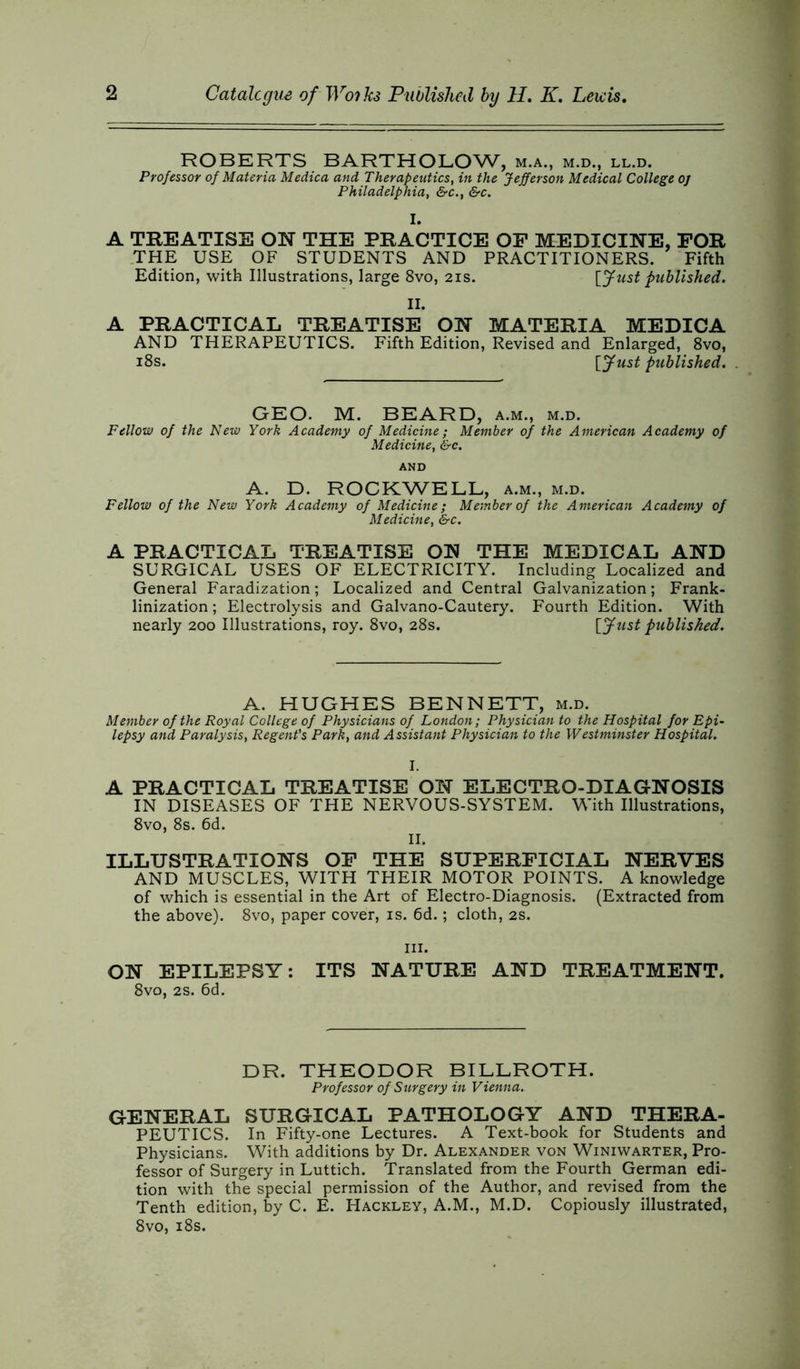 ROBERTS BARTHOLOW, m.a., m.d., ll.d. Professor of Materia Medica and Therapeutics, in the Jefferson Medical College oj Philadelphia, &c., &c. I. A TREATISE ON THE PRACTICE OP MEDICINE, FOR THE USE OF STUDENTS AND PRACTITIONERS. Fifth Edition, with Illustrations, large 8vo, 21s. [Just published. II. A PRACTICAL TREATISE ON MATERIA MEDICA AND THERAPEUTICS. Fifth Edition, Revised and Enlarged, 8vo, 18s. [Just published. GEO. M. BEARD, a.m., m.d. Fellow of the New York Academy of Medicine; Member of the American Academy of Medicine, &c. AND A. D. ROCKWELL, a.m., m.d. Fellow of the New York Academy of Medicine; Member of the American Academy of Medicine, &c. A PRACTICAL TREATISE ON THE MEDICAL AND SURGICAL USES OF ELECTRICITY. Including Localized and General Faradization; Localized and Central Galvanization; Frank- linization ; Electrolysis and Galvano-Cautery. Fourth Edition. With nearly 200 Illustrations, roy. 8vo, 28s. [Just published. A. HUGHES BENNETT, m.d. Member of the Royal College of Physicians of London; Physician to the Hospital for Epi- lepsy and Paralysis, Regent's Park, and Assistant Physician to the Westminster Hospital. I. A PRACTICAL TREATISE ON ELECTRO-DIAGNOSIS IN DISEASES OF THE NERVOUS-SYSTEM. With Illustrations, 8vo, 8s. 6d. II. ILLUSTRATIONS OF THE SUPERFICIAL NERVES AND MUSCLES, WITH THEIR MOTOR POINTS. A knowledge of which is essential in the Art of Electro-Diagnosis. (Extracted from the above). 8vo, paper cover, is. 6d.; cloth, 2s. hi. ON EPILEPSY: ITS NATURE AND TREATMENT. 8vo, 2s. 6d. DR. THEODOR BILLROTH. Professor of Surgery in Vienna. GENERAL SURGICAL PATHOLOGY AND THERA- PEUTICS. In Fifty-one Lectures. A Text-book for Students and Physicians. With additions by Dr. Alexander von Winiwarter, Pro- fessor of Surgery in Luttich. Translated from the Fourth German edi- tion with the special permission of the Author, and revised from the Tenth edition, by C. E. Hackley, A.M., M.D. Copiously illustrated, 8vo, 18s.