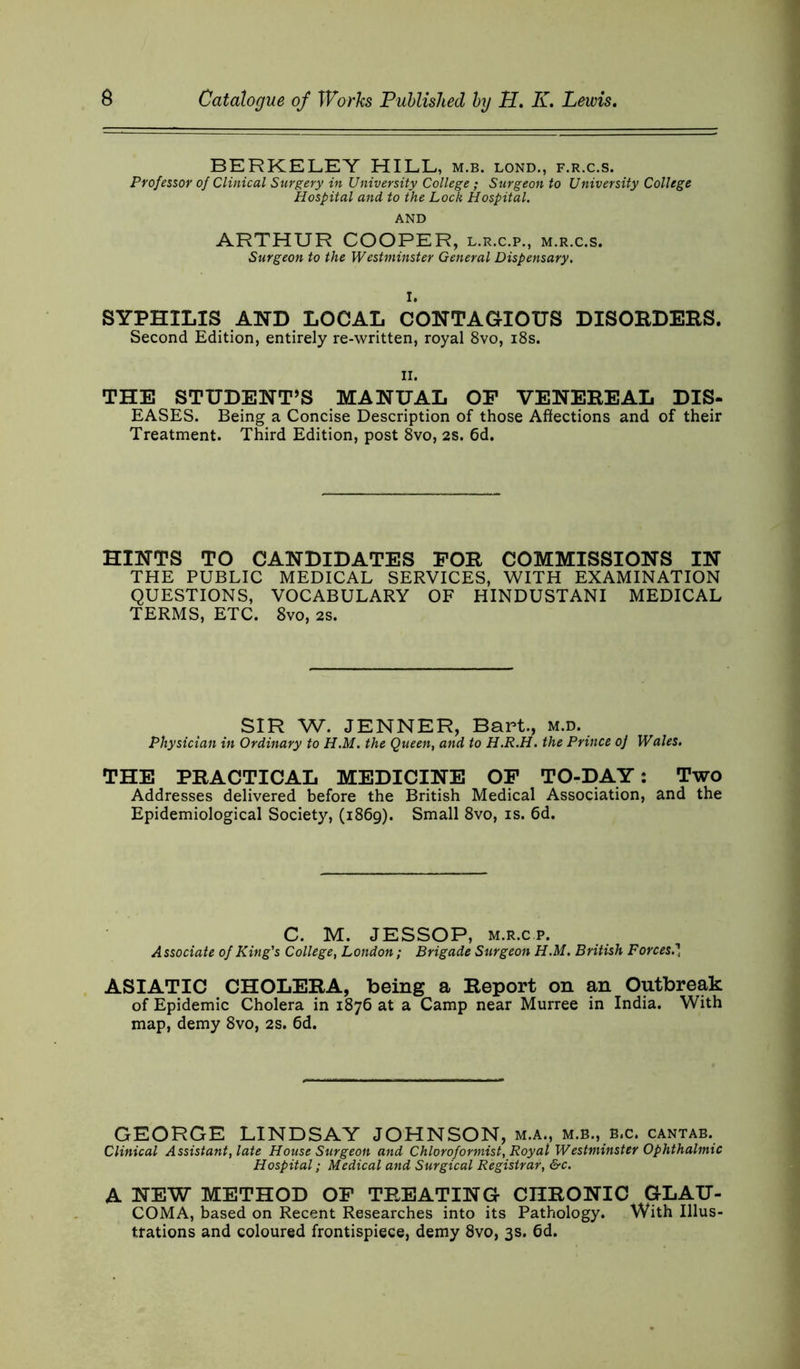 BERKELEY HILL, m.b. lond., f.r.c.s. Professor of Clinical Surgery in University College ; Surgeon to University College Hospital and to the Lock Hospital. AND ARTHUR COOPER, l.r.c.p., m.r.c.s. Surgeon to the Westminster General Dispensary. I. SYPHILIS AND LOCAL CONTAGIOUS DISORDERS. Second Edition, entirely re-written, royal 8vo, 18s. ii. THE STUDENT’S MANUAL OF VENEREAL DIS- EASES. Being a Concise Description of those Affections and of their Treatment. Third Edition, post 8vo, 2s. 6d. HINTS TO CANDIDATES FOR COMMISSIONS IN THE PUBLIC MEDICAL SERVICES, WITH EXAMINATION QUESTIONS, VOCABULARY OF HINDUSTANI MEDICAL TERMS, ETC. 8vo, 2s. SIR W. JENNER, Bart., m.d. Physician in Ordinary to H.M. the Queen, and to H.R.H. the Prince oj Wales. THE PRACTICAL MEDICINE OF TO-DAY: Two Addresses delivered before the British Medical Association, and the Epidemiological Society, (1869). Small 8vo, is. 6d. C. M. JESSOP, m.r.cp. Associate of King's College, London; Brigade Surgeon H.M. British Forces.' ASIATIC CHOLERA, being a Report on an Outbreak of Epidemic Cholera in 1876 at a Camp near Murree in India. With map, demy 8vo, 2s. 6d. GEORGE LINDSAY JOHNSON, m.a., m.b., b.c. cantab. Clinical Assistant, late House Surgeon and Chloroformist, Royal Westminster Ophthalmic Hospital; Medical and Surgical Registrar, &c. A NEW METHOD OF TREATING CHRONIC GLAU- COMA, based on Recent Researches into its Pathology. With Illus- trations and coloured frontispiece, demy 8vo, 3s. 6d.