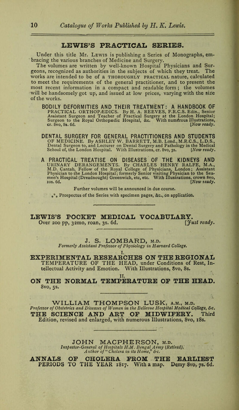 LEWIS’S PRACTICAL SERIES. Under this title Mr. Lewis is publishing a Series of Monographs, em- bracing the various branches of Medicine and Surgery. The volumes are written by well-known Hospital Physicians and Sur- geons, recognized as authorities in the subjects of which they treat. The works are intended to be of a thoroughly practical nature, calculated to meet the requirements of the general practitioner, and to present the most recent information in a compact and readable form; the volumes will be handsomely got up, and issued at low prices, varying with the size of the works. BODILY DEFORMITIES AND THEIR TREATMENT: A HANDBOOK OF PRACTICAL ORTHOPAEDICS. By H. A. REEVES, F.R.C.S. Edin., Senior Assistant Surgeon and Teacher of Practical Surgery at the London Hospital; Surgeon to the Royal Orthopjedic Hospital, &c. With numerous Illustrations, cr. 8vo, 8s. 6d. [Now ready. DENTAL SURGERY FOR GENERAL PRACTITIONERS AND STUDENTS OF MEDICINE. By ASHLEY W. BARRETT, M.B. Lond., M.R.C.S., L.D.S., Dental Surgeon to, and Lecturer on Dental Surgery and Pathology in the Medical School of, the London Hospital. With Illustrations, cr. 8vo, 3s. [Now ready. A PRACTICAL TREATISE ON DISEASES OF THE KIDNEYS AND URINARY DERANGEMENTS. By CHARLES HENRY RALFE, M.A., M.D. Cantab, Fellow of the Royal College of Physicians, London; Assistant Physician to the London Hospital; formerly Senior visiting Physician to the Sea- men’s Hospital (Dreadnought) Greenwich, etc, etc. With Illustrations, crown 8vo, 10s. 6d. [Nou' leady. Further volumes will be announced in due course. *** Prospectus of the Series with specimen pages, &c., on application. LEWIS’S POCKET MEDICAL VOCABULARY. Over 200 pp, 32mo, roan, 3s. 6d. Vjftist ready. J. S. LOMBARD, m.d. Formerly Assistant Professor of Physiology in Harvard College. EXPERIMENTAL RESEARCHES ON THE REGIONAL TEMPERATURE OF THE HEAD, under Conditions of Rest, In- tellectual Activity and Emotion. With Illustrations, 8vo, 8s. ON THE NORMAL TEMPERATURE OF THE HEAD. 8vo, 5s. WILLIAM THOMPSON LUSK, a.m., m.d. Professor of Obstetrics and Diseases of Women in the Bellevue Hospital Medical College, &c. THE SCIENCE AND ART OF MIDWIFERY. Third Edition, revised and enlarged, with numerous Illustrations, 8vo, 18s. JOHN MACPHERSON, m.d. Inspector-General of Hospitals H.M. Bengal Army (Retired). Author of “ Cholera in its Home&c. ANNALS OF CHOLERA FROM THE EARLIEST PERIODS TO THE YEAR 1817. With a map. Demy 8vo, 7s. 6d.