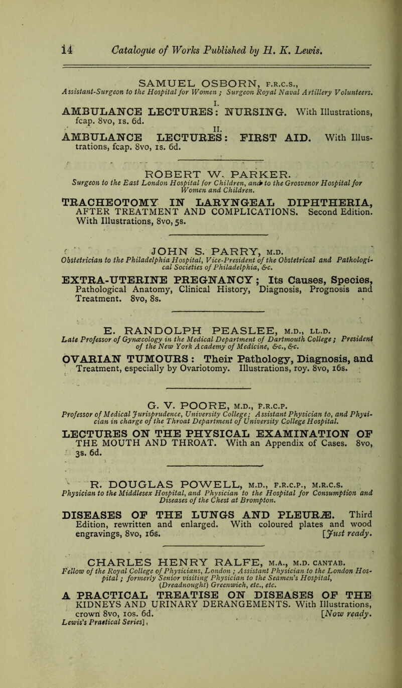 SAMUEL OSBORN, f.r.c.s., Assistant-Surgeon to the Hospital for Women ; Surgeon Royal Naval Artillery Volunteers. AMBULANCE LECTURES: NURSING. With Illustrations, fcap. 8vo, is. 6d. AMBULANCE LECTURES: FIRST AID. With Illus- trations, fcap. 8vo, is. 6d. ROBERT W. PARKER. Surgeon to the East London Hospital for Children, andr to the Grosvenor Hospital for Women and Children. TRACHEOTOMY IN LARYNGEAL DIPHTHERIA, AFTER TREATMENT AND COMPLICATIONS. Second Edition. With Illustrations, 8vo, 5s. c ‘ JOHN S. PARRY, m.d. Obstetrician to the Philadelphia Hospital, Vice-President of the Obstetrical and Pathologi- cal Societies of Philadelphia, &c. EXTRA-UTERINE PREGNANCY ; Its Causes, Species, Pathological Anatomy, Clinical History, Diagnosis, Prognosis and Treatment. 8vo, 8s. E. RANDOLPH PEASLEE, m.d., ll.d. Late Professor of Gytuecology in the Medical Department of Dartmouth College ; President of the New York Academy of Medicine, &c., &c. OVARIAN TUMOURS : Their Pathology, Diagnosis, and Treatment, especially by Ovariotomy. Illustrations, roy. 8vo, 16s. G. V. POORE, M.D., F.R.C.P. Professor of Medical Jurisprudence, University College; Assistant Physician to, and Physi- cian in charge of the Throat Department of University College Hospital. LECTURES ON THE PHYSICAL EXAMINATION OF THE MOUTH AND THROAT. With an Appendix of Cases. 8vo, 3s. 6d. R. DOUGLAS POWELL, m.d., f.r.c.p., m.r.c.s. Physician to the Middlesex Hospital, and Physician to the Hospital for Consumption and Diseases of the Chest at Brompton. DISEASES OF THE LUNGS AND PLEURJE. Third Edition, rewritten and enlarged. With coloured plates and wood engravings, 8vo, 16s. [Just ready. CHARLES HENRY RALFE, m.a., m.d. cantab. Fellow of the Royal College of Physicians, London ; Assistant Physician to the London Hos- pital ; formerly Senior visiting Physician to the Seamen's Hospital, (Dreadnought) Greenwich, etc., etc. A PRACTICAL TREATISE ON DISEASES OF THE KIDNEYS AND URINARY DERANGEMENTS. With Illustrations, crown 8vo, 10s. 6d. [Now ready. Lewis's Practical Series],