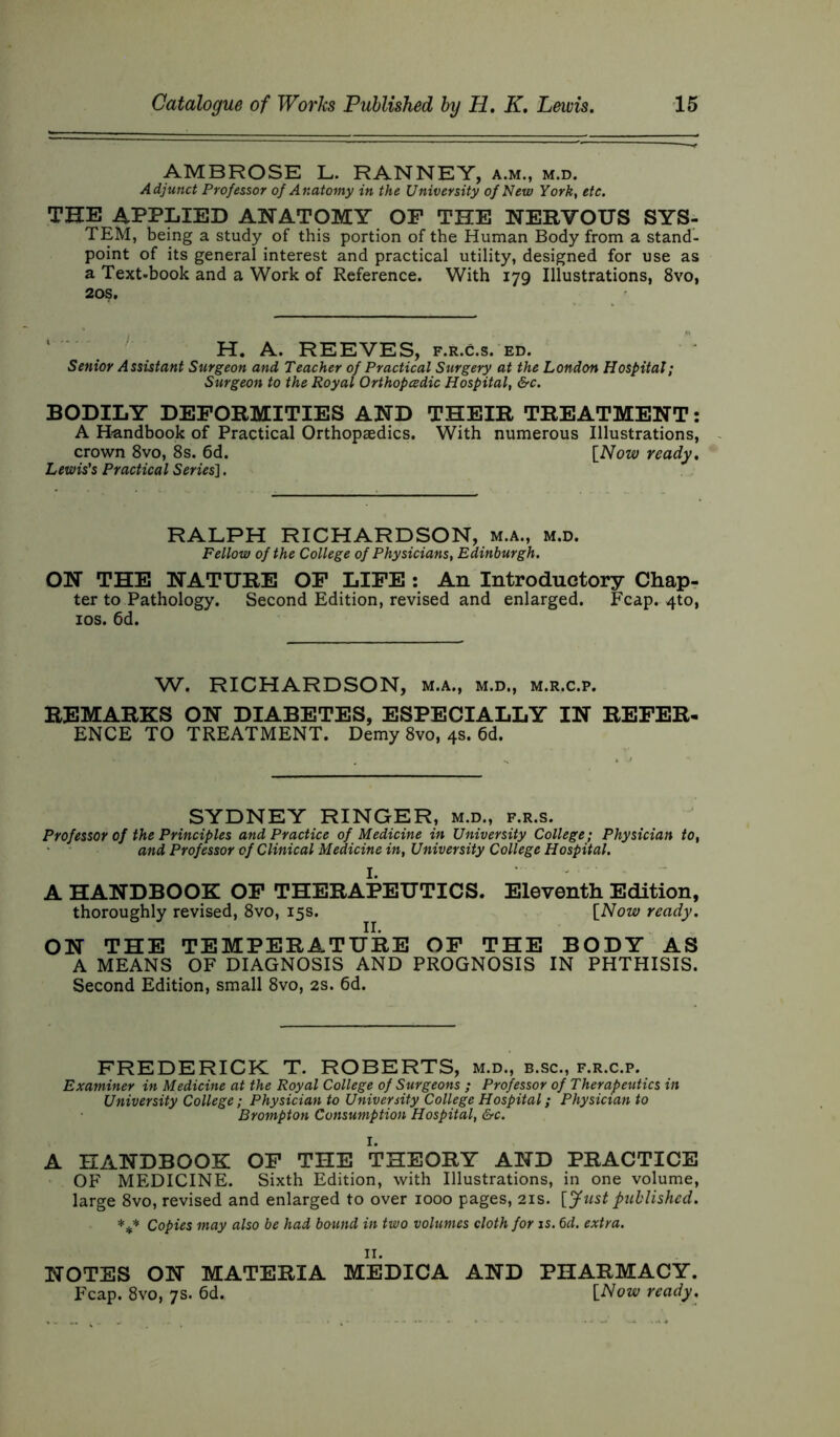 AMBROSE L. RANNEY, a.m., m.d. Adjunct Professor of Anatomy in the University of New York, etc. THE APPLIED ANATOMY OP THE NERVOUS SYS- TEM, being a study of this portion of the Human Body from a stand- point of its general interest and practical utility, designed for use as a Text-book and a Work of Reference. With 179 Illustrations, 8vo, 20s. H. A. REEVES, f.r.c.s. ed. Senior Assistant Surgeon and Teacher of Practical Surgery at the London Hospital; Surgeon to the Royal Orthopedic Hospital, &c. BODILY DEFORMITIES AND THEIR TREATMENT: A Handbook of Practical Orthopaedics. With numerous Illustrations, crown 8vo, 8s. 6d. [Now ready. Lewis's Practical Series]. RALPH RICHARDSON, m.a., m.d. Fellow of the College of Physicians, Edinburgh. ON THE NATURE OF LIFE : An Introductory Chap- ter to Pathology. Second Edition, revised and enlarged. Fcap. 4to, 10s. 6d. W. RICHARDSON, m.a., m.d., m.r.c.p. REMARKS ON DIABETES, ESPECIALLY IN REFER- ENCE TO TREATMENT. Demy 8vo, 4s. 6d. SYDNEY RINGER, m.d., f.r.s. Professor of the Principles and Practice of Medicine in University College; Physician to, and Professor of Clinical Medicine in, University College Hospital. A HANDBOOK OF THERAPEUTICS. Eleventh Edition, thoroughly revised, 8vo, 15s. [Now ready. ON THE TEMPERATURE OF THE BODY AS A MEANS OF DIAGNOSIS AND PROGNOSIS IN PHTHISIS. Second Edition, small 8vo, 2s. 6d. FREDERICK T. ROBERTS, m.d., b.sc., f.r.c.p. Examiner in Medicine at the Royal College of Surgeons ; Professor of Therapeutics in University College; Physician to University College Hospital; Physician to Brompton Consumption Hospital, &c. I. A HANDBOOK OF THE THEORY AND PRACTICE OF MEDICINE. Sixth Edition, with Illustrations, in one volume, large 8vo, revised and enlarged to over 1000 pages, 21s. [Just published. *** Copies may also be had bound in two volumes cloth for is. 6d. extra. II. NOTES ON MATERIA MEDICA AND PHARMACY. Fcap. 8vo, 7s. 6d. [Now ready.