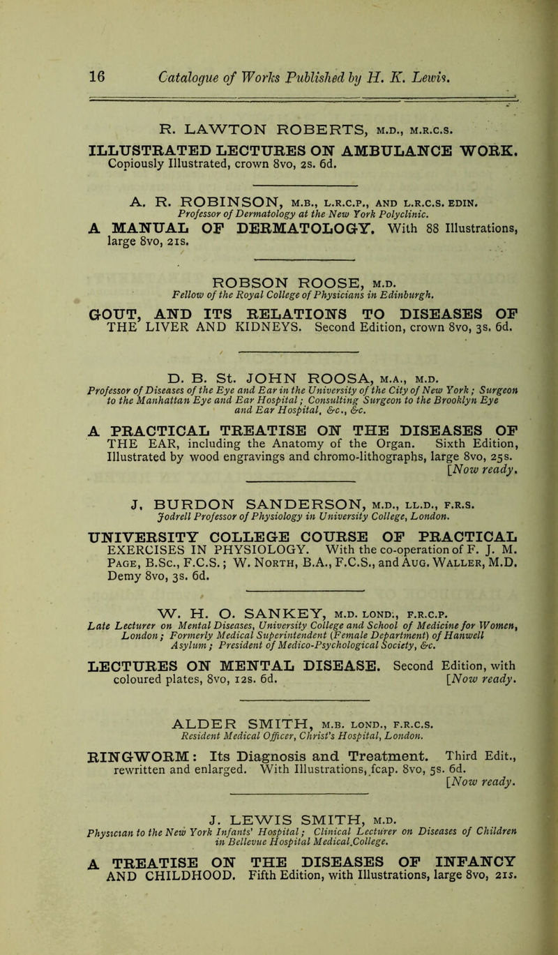 R. LAWTON ROBERTS, m.d., m.r.c.s. ILLUSTRATED LECTURES ON AMBULANCE WORK. Copiously Illustrated, crown 8vo, 2S. 6d. A. R. ROBINSON, m.b., l.r.c.p., and l.r.c.s. edin. Professor of Dermatology at the New York Polyclinic. A MANUAL OF DERMATOLOGY. With 88 Illustrations, large 8vo, 21s. ROBSON ROOSE, m.d. Fellow of the Royal College of Physicians in Edinburgh. GOUT, AND ITS RELATIONS TO DISEASES OF THE LIVER AND KIDNEYS. Second Edition, crown 8vo, 3s. 6d. D. B. St. JOHN ROOSA, m.a., m.d. Professor of Diseases of the Eye and Ear in the University of the City of New York; Surgeon to the Manhattan Eye and Ear Hospital; Consulting Surgeon to the Brooklyn Eye and Ear Hospital, &c., &c. A PRACTICAL TREATISE ON THE DISEASES OF THE EAR, including the Anatomy of the Organ. Sixth Edition, Illustrated by wood engravings and chromo-lithographs, large 8vo, 25 s. [Now ready. J, BURDON SANDERSON, m.d., ll.d., f.r.s. Jodrell Professor of Physiology in University College, London. UNIVERSITY COLLEGE COURSE OF PRACTICAL EXERCISES IN PHYSIOLOGY. With the co-operation of F. J. M. Page, B.Sc., F.C.S.; W. North, B.A., F.C.S., and Aug. Waller, M.D. Demy 8vo, 3s. 6d. W. H. O. SANKEY, m.d. lond;, f.r.c.p. Late Lecturer on Mental Diseases, University College and School of Medicine for Women, London ; Formerly Medical Superintendent (Female Department) of Hanwell Asylum} President of Medico-Psychological Society, &c. LECTURES ON MENTAL DISEASE. Second Edition, with coloured plates, 8vo, 12s. 6d. [Now ready. ALDER SMITH, m.b. lond., f.r.c.s. Resident Medical Officer, Christ's Hospital, London. RINGWORM: Its Diagnosis and Treatment. Third Edit., rewritten and enlarged. With Illustrations,fcap. 8vo, 5s. 6d. [Now ready. J. LEWIS SMITH, m.d. Physician to the New York Infants' Hospital; Clinical Lecturer on Diseases of Children in Bellevue Hospital Medical.College. A TREATISE ON THE DISEASES OF INFANCY AND CHILDHOOD. Fifth Edition, with Illustrations, large 8vo, 21s.