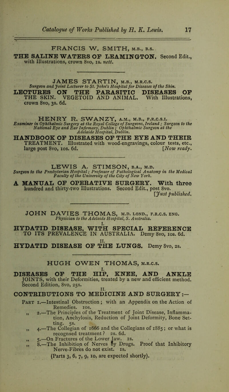 FRANCIS W. SMITH, m.b., b.s. THE SALINE WATERS OP LEAMINGTON. Second Edit., with Illustrations, crown 8vo, is. nett. JAMES STARTIN, m.b., m.r.c.s. Surgeon and Joint Lecturer to St, John's Hospital for Diseases of the Skin. LECTURES ON THE PARASITIC DISEASES OP THE SKIN. VEGETOID AND ANIMAL. With Illustrations, crown 8vo, 3s. 6d. HENRY R. SWANZY, a.m., m.b., f.r.c.s.i. Examiner in Ophthalmic Surgery at the Royal College of Surgeons, Ireland ; Surgeon to the National Eye and Ear Infirmary, Dublin ; Ophthalmic Surgeon at the A delaide Hospital, Dublin. HANDBOOK OP DISEASES OP THE EYE AND THEIR TREATMENT. Illustrated with wood-engravings, colour tests, etc., large post 8vo, 10s. 6d. [Now ready. LEWIS A. STIMSON, b.a., m.d. Surgeon to the Presbyterian Hospital; Professor of Pathological Anatomy in the Medical Faculty of the University of the City of New York. A MANUAL OF OPERATIVE SURGERY. With three hundred and thirty-two Illustrations. Second Edit., post 8vo. [Just published. JOHN DAVIES THOMAS, m.d. lond., f.r.c.s. eng. Physician to the Adelaide Hospital, S. Australia. HYDATID DISEASE, WITH SPECIAL REFERENCE TO ITS PREVALENCE IN AUSTRALIA. Demy 8vo, 10s. 6d. HYDATID DISEASE OP THE LUNGS. Demy 8vo, 2s. HUGH OWEN THOMAS, m.r.c.s. DISEASES OP THE HIP, KNEE, AND ANKLE JOINTS, with their Deformities, treated by a new and efficient method. Second Edition, 8vo, 25s. II. CONTRIBUTIONS TO MEDICINE AND SURGERY Part i.—Intestinal Obstruction ; with an Appendix on the Action of Remedies. 10s. ,, 2.—The Principles of the Treatment of Joint Disease, Inflamma- tion, Anchylosis, Reduction of Joint Deformity, Bone Set- ting. 5s. ,, 4.—The Collegian of 1666 and the Collegians of 1885 ; or what is recognsed treatment ? 2s. 6d. „ 5.—On Fractures of the Lower Taw. is. ,, 8.—The Inhibition of Nerves By Drugs. Proof that Inhibitory Nerve-Fibres do not exist, is. (Parts 3, 6, 7, 9, 10, are expected shortly).