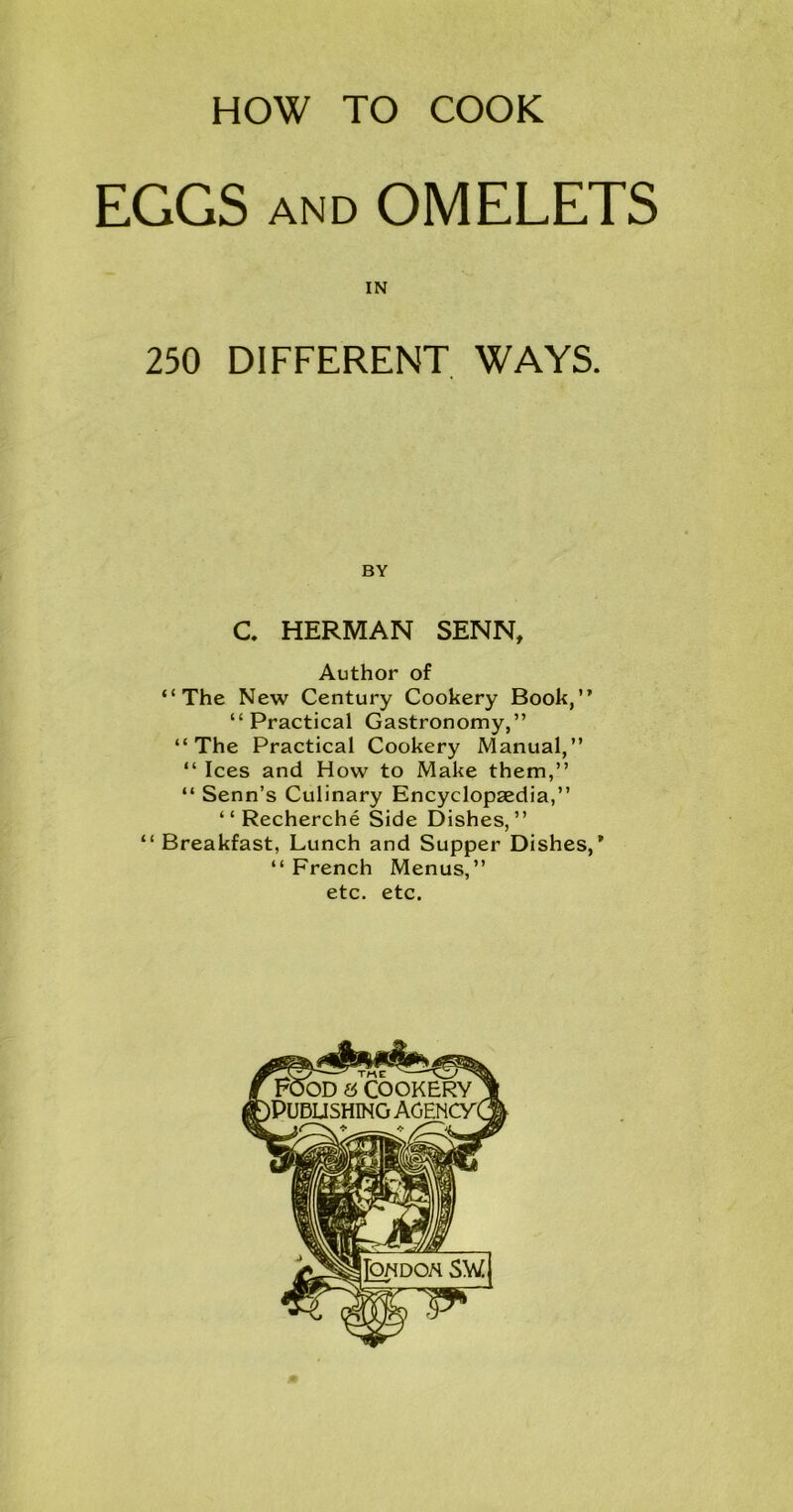 HOW TO COOK EGGS AND OMELETS IN 250 DIFFERENT WAYS. BY C HERMAN SENN, Author of “The New Century Cookery Book,” “Practical Gastronomy,” “The Practical Cookery Manual,” “ Ices and How to Make them,” “ Senn’s Culinary Encyclopaedia,” “Recherche Side Dishes,” “ Breakfast, Lunch and Supper Dishes,’ “ French Menus,” etc. etc.