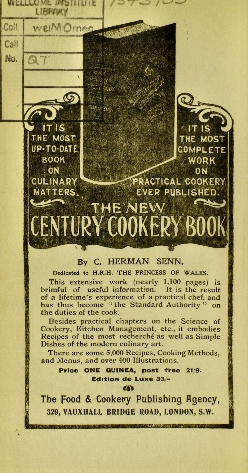 f ^ WfcLLUUMt //foil jUtfc Call No. UBFmy V ITIS THE MOST UP-TO-DATE ROOK ON CULINARY MATTERS. THE NEW * IT IS THE MOST I ■' (COMPLETE WORK L^^-<praCTICAL cookery EVER PUBLISHED By C. HERMAN SENN. Dedicated to H.R.H. THE PRINCESS OF WALES. This extensive work (nearly 1,100 pages) is brimful of useful information. It is the result of a lifetime’s experience of a practical chef, and has thus become “the Standard Authority” on the duties of the cook. Besides practical chapters on the Science of Cookery, Kitchen Management, etc., it embodies Recipes of the most recherche as well as Simple Dishes of the modern culinary art. There are some 5,000 Recipes, Cooking Methods, and Menus, and over 400 Illustrations. Price ONE GUINEA, post free 21/9. Edition de Luxe 33/- €(S% The pood & Cookery Publishing Agency, 329, VAUXHALL BRIDGE ROAD, LONDON, S.W. qlt W0rrv