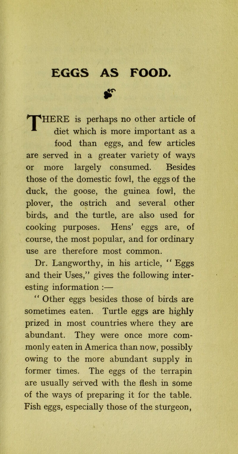 EGGS AS FOOD. * I 'HERE is perhaps no other article of -*■ diet which is more important as a food than eggs, and few articles are served in a greater variety of ways or more largely consumed. Besides those of the domestic fowl, the eggs of the duck, the goose, the guinea fowl, the plover, the ostrich and several other birds, and the turtle, are also used for cooking purposes. Hens’ eggs are, of course, the most popular, and for ordinary use are therefore most common. Dr. Langworthy, in his article, “ Eggs and their Uses,” gives the following inter- esting information :— “ Other eggs besides those of birds are sometimes eaten. Turtle eggs are highly prized in most countries where they are abundant. They were once more com- monly eaten in America than now, possibly owing to the more abundant supply in former times. The eggs of the terrapin are usually served with the flesh in some of the ways of preparing it for the table. Fish eggs, especially those of the sturgeon,