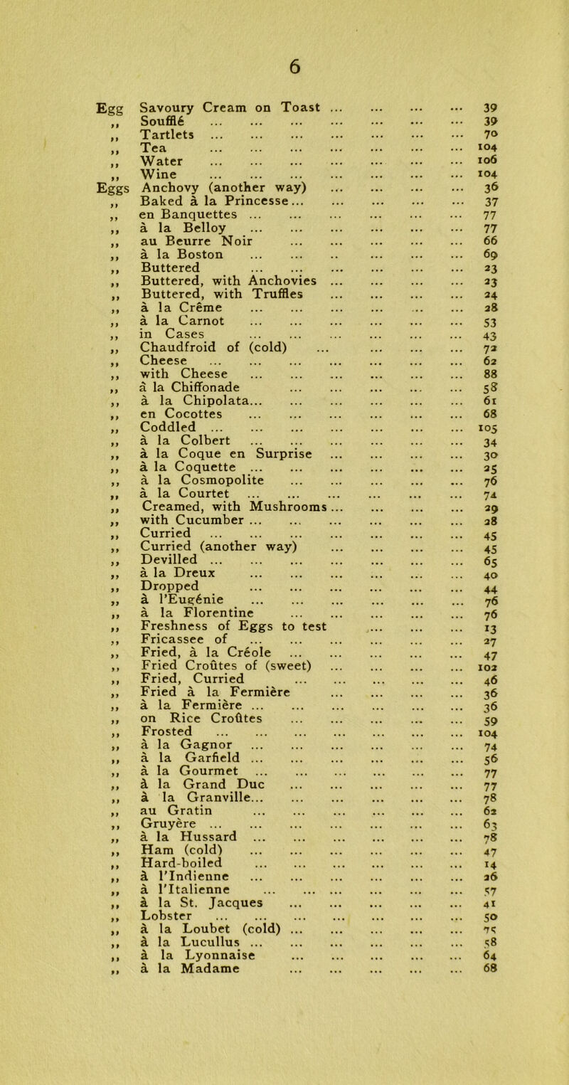 Egg Savoury Cream on Toast 39 ,, Souffl6 39 „ Tartlets 7» ,, Tea ,, Water *o6 ,, Wine *04 Eggs Anchovy (another way) .. 36 ,, Baked a la Princesse 37 ,, en Banquettes 77 ,, a la Belloy 77 „ au Beurre Noir 66 ,, a la Boston 69 ,, Buttered 23 ,, Buttered, with Anchovies 33 ,, Buttered, with Truffles 34 ,, a la Creme 38 ,, a la Carnot 53 ,, in Cases ... ... 43 ,, Chaudfroid of (cold) ... 72 ,, Cheese 62 ,, with Cheese 88 ,, a la Chiffonade 58 ,, a la Chipolata ... 6t ,, en Cocottes 68 „ Coddled 105 ,, a la Colbert 34 ,, a la Coque en Surprise 30 ,, a la Coquette 35 ,, a la Cosmopolite 76 ,, a la Courtet 74. ,, Creamed, with Mushrooms 39 ,, with Cucumber ... 38 ,, Curried 45 ,, Curried (another way) 45 ,, Devilled 65 ,, a la Dreux 40 „ Dropped 44 „ a l’Eue:6nie 76 ,, a la Florentine 76 ,, Freshness of Eggs to test 13 ,, Fricassee of 27 ,, Fried, a la Creole 47 ,, Fried Croutes of (sweet) 102 ,, Fried, Curried 46 „ Fried a la Fermiere 36 ,, a la Fermiere 36 ,, on Rice Crofites 59 ,, Frosted 104 ,, a la Gagnor 74 ,, a la Garfield 56 ,, a la Gourmet 77 ,, k la Grand Due 77 ,, a la Granville 78 ,, au Gratin 62 „ Gruyere 63 „ a la Hussard 78 ,, Ham (cold) 47 ,, Hard-boiled ... ... ... ... 14 ,, k l'lndienne 36 ,, a l'ltalienne 57 ,, a la St. Jacques 4* ,, Lobster 50 ,, a la Loubet (cold) ik ,, a la Lucullus 58 ,, a la Lyonnaise 64 „ a la Madame 68