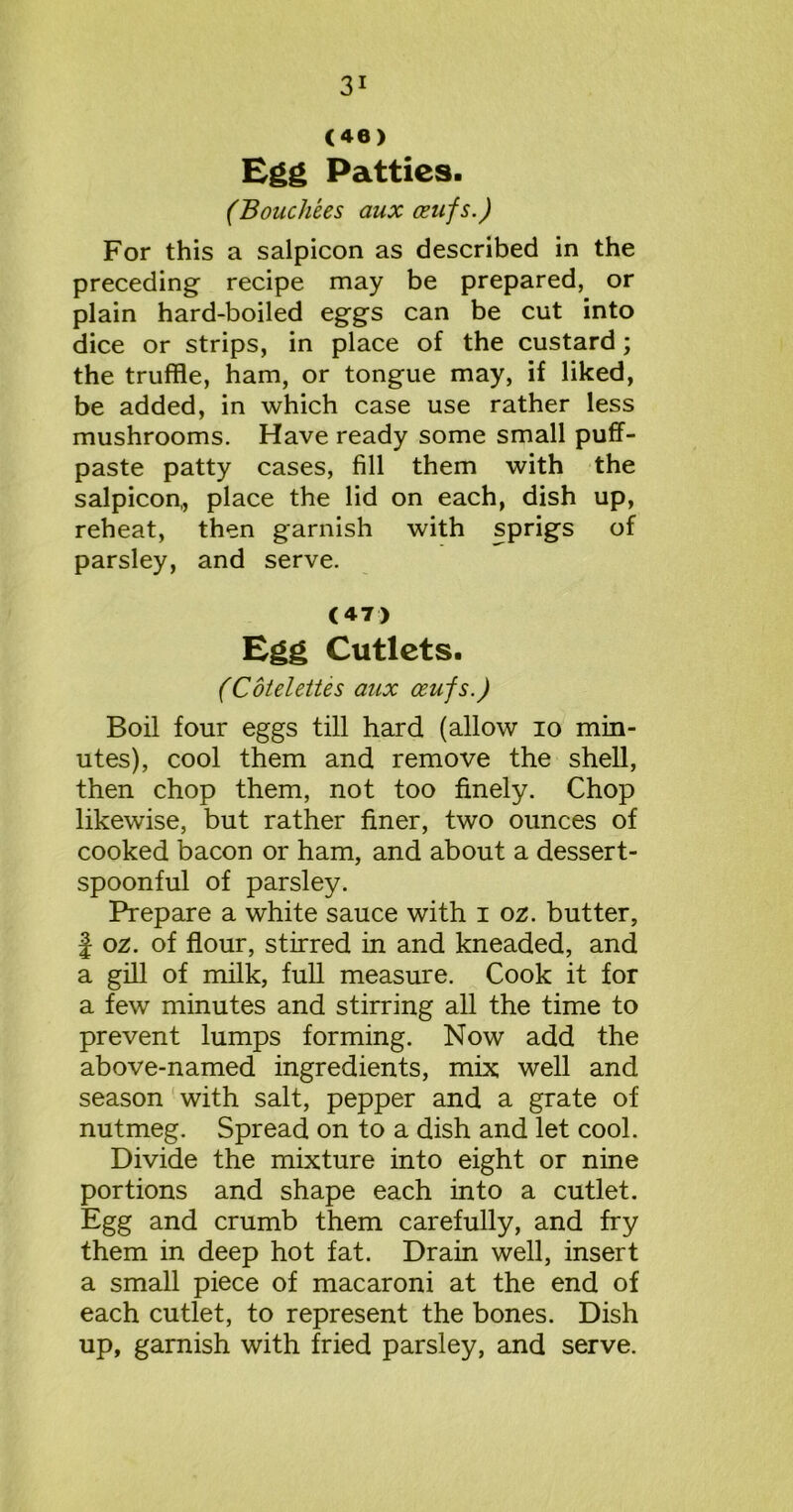 (46) Egg Patties. (Bouchees aux ceufs.) For this a salpicon as described in the preceding recipe may be prepared, or plain hard-boiled eggs can be cut into dice or strips, in place of the custard; the truffle, ham, or tongue may, if liked, be added, in which case use rather less mushrooms. Have ready some small puff- paste patty cases, fill them with the salpicon,, place the lid on each, dish up, reheat, then garnish with sprigs of parsley, and serve. (47) Egg Cutlets. (Cotelettes aux ceufs.) Boil four eggs till hard (allow io min- utes), cool them and remove the shell, then chop them, not too finely. Chop likewise, but rather finer, two ounces of cooked bacon or ham, and about a dessert- spoonful of parsley. Prepare a white sauce with i oz. butter, | oz. of flour, stirred in and kneaded, and a gill of milk, full measure. Cook it for a few minutes and stirring all the time to prevent lumps forming. Now add the above-named ingredients, mix well and season with salt, pepper and a grate of nutmeg. Spread on to a dish and let cool. Divide the mixture into eight or nine portions and shape each into a cutlet. Egg and crumb them carefully, and fry them in deep hot fat. Drain well, insert a small piece of macaroni at the end of each cutlet, to represent the bones. Dish up, garnish with fried parsley, and serve.