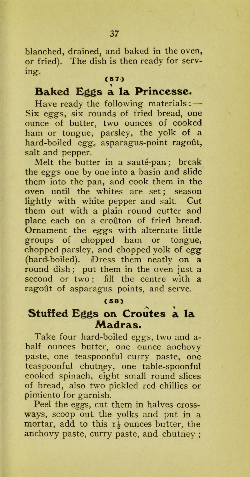 blanched, drained, and baked in the oven, or fried). The dish is then ready for serv- ing. (57) Baked Eggs a la Princesse. Have ready the following- materials: — Six eggs, six rounds of fried bread, one ounce of butter, two ounces of cooked ham or tongue, parsley, the yolk of a hard-boiled egg, asparagus-point ragofit, salt and pepper. Melt the butter in a saute-pan; break the eggs one by one into a basin and slide them into the pan, and cook them in the oven until the whites are set; season lightly with white pepper and salt. Cut them out with a plain round cutter and place each on a crouton of fried bread. Ornament the eggs with alternate little groups of chopped ham or tongue, chopped parsley, and chopped yolk of egg (hard-boiled). iDress them neatly on a round dish; put them in the oven just a second or two; fill the centre with a ragout of asparagus points, and serve. (58) Stuffed Eggs oxy Croutes a la Madras. Take four hard-boiled eggs, two and a- half ounces butter, one ounce anchovy paste, one teaspoonful curry paste, one teaspoonful chutney, one table-spoonful cooked spinach, eight small round slices of bread, also two pickled red chillies or pimiento for garnish. Peel the eggs, cut them in halves cross- ways, scoop out the yolks and put in a mortar, add to this ounces butter, the anchovy paste, curry paste, and chutney ;