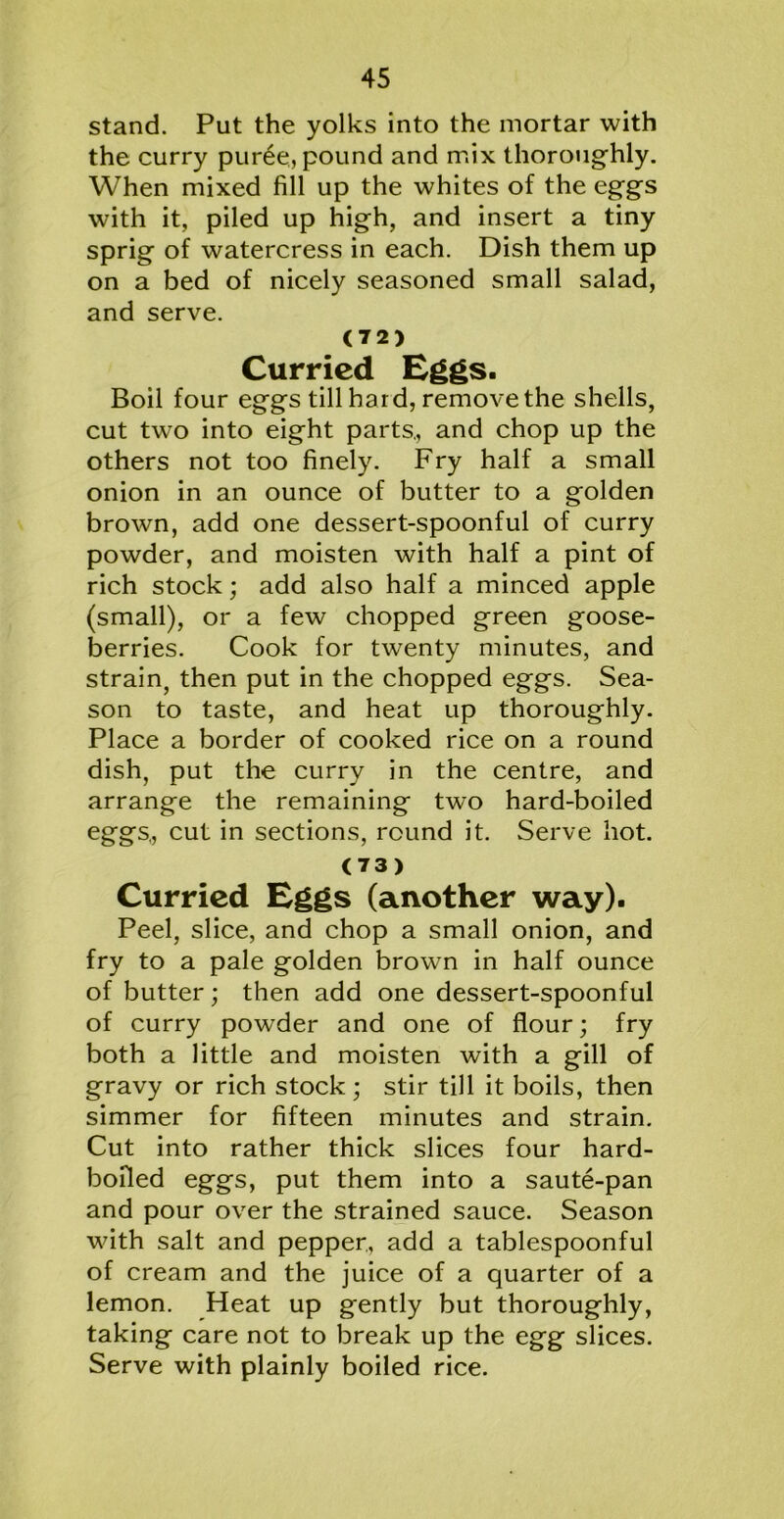 stand. Put the yolks into the mortar with the curry pur6e, pound and mix thoroughly. When mixed fill up the whites of the eggs with it, piled up high, and insert a tiny sprig of watercress in each. Dish them up on a bed of nicely seasoned small salad, and serve. (72) Curried Eggs. Boil four eggs till hard, remove the shells, cut two into eight parts., and chop up the others not too finely. Fry half a small onion in an ounce of butter to a golden brown, add one dessert-spoonful of curry powder, and moisten with half a pint of rich stock; add also half a minced apple (small), or a few chopped green goose- berries. Cook for twenty minutes, and strain, then put in the chopped eggs. Sea- son to taste, and heat up thoroughly. Place a border of cooked rice on a round dish, put the curry in the centre, and arrange the remaining two hard-boiled eggs,, cut in sections, round it. Serve hot. (73) Curried Eggs (another way). Peel, slice, and chop a small onion, and fry to a pale golden brown in half ounce of butter; then add one dessert-spoonful of curry powder and one of flour; fry both a little and moisten with a gill of gravy or rich stock; stir till it boils, then simmer for fifteen minutes and strain. Cut into rather thick slices four hard- bofled eggs, put them into a saute-pan and pour over the strained sauce. Season with salt and pepper., add a tablespoonful of cream and the juice of a quarter of a lemon. Heat up gently but thoroughly, taking care not to break up the egg slices. Serve with plainly boiled rice.