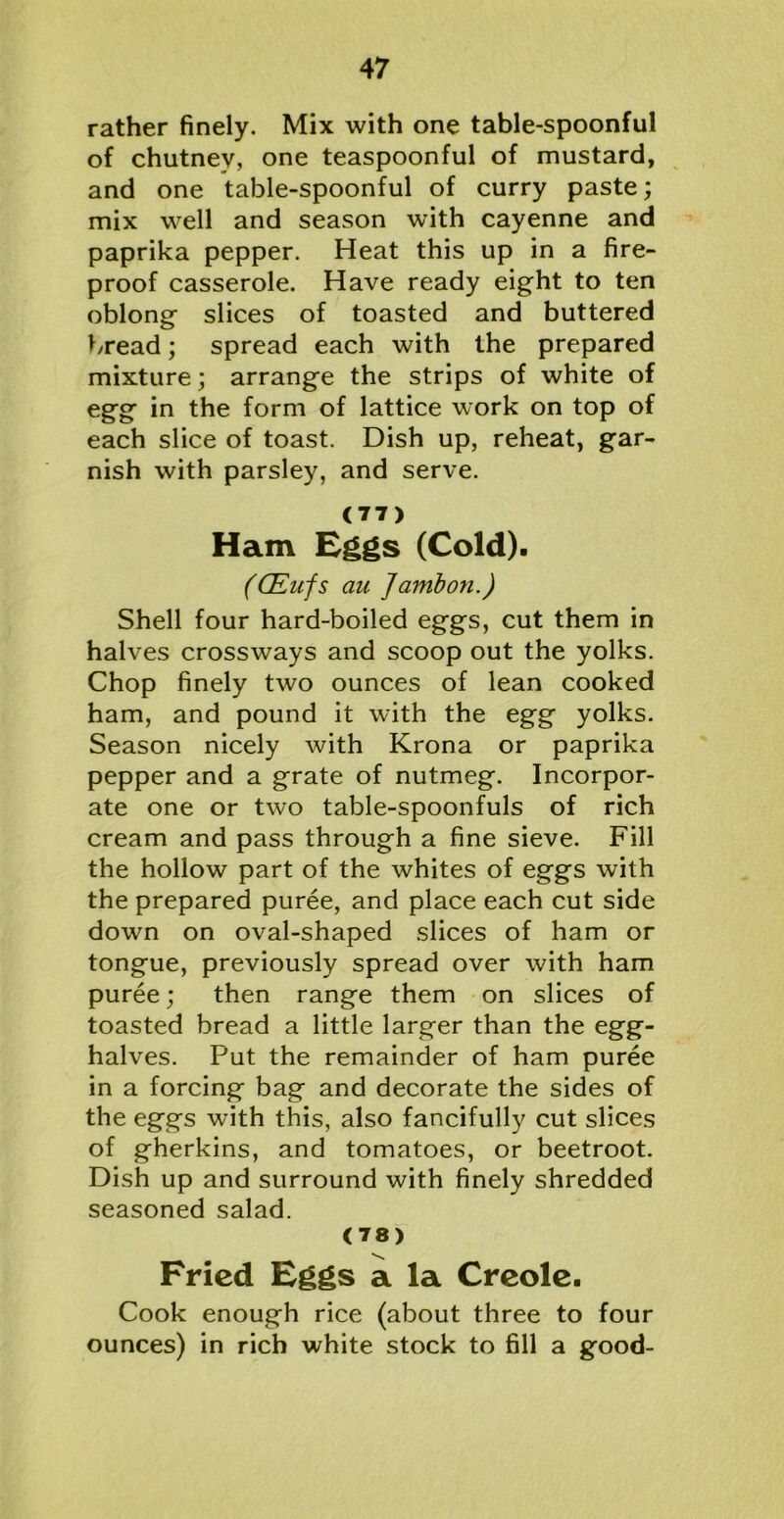 rather finely. Mix with one table-spoonful of chutnev, one teaspoonful of mustard, and one table-spoonful of curry paste; mix well and season with cayenne and paprika pepper. Heat this up in a fire- proof casserole. Have ready eight to ten oblong slices of toasted and buttered bread; spread each with the prepared mixture; arrange the strips of white of egg in the form of lattice work on top of each slice of toast. Dish up, reheat, gar- nish with parsley, and serve. (77) Ham Eggs (Cold). (CEufs au Jambon.) Shell four hard-boiled eggs, cut them in halves crossways and scoop out the yolks. Chop finely two ounces of lean cooked ham, and pound it with the egg yolks. Season nicely with Krona or paprika pepper and a grate of nutmeg. Incorpor- ate one or two table-spoonfuls of rich cream and pass through a fine sieve. Fill the hollow part of the whites of eggs with the prepared puree, and place each cut side down on oval-shaped slices of ham or tongue, previously spread over with ham puree; then range them on slices of toasted bread a little larger than the egg- halves. Put the remainder of ham puree in a forcing bag and decorate the sides of the eggs with this, also fancifully cut slices of gherkins, and tomatoes, or beetroot. Dish up and surround with finely shredded seasoned salad. (78) Fried Eggs a la Creole. Cook enough rice (about three to four ounces) in rich white stock to fill a good-