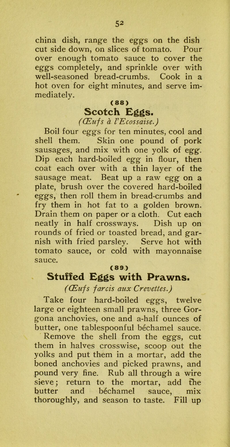 china dish,, range the eggs on the dish cut side down, on slices of tomato. Pour over enough tomato sauce to cover the eggs completely, and sprinkle over with well-seasoned bread-crumbs. Cook in a hot oven for eight minutes, and serve im- mediately. (88) Scotch Eggs. (CEufs a VEcossaise.) Boil four eggs for ten minutes, cool and shell them. Skin one pound of pork sausages, and mix with one yolk of egg. Dip each hard-boiled egg' in flour, then coat each over with a thin layer of the sausage meat. Beat up a raw egg on a plate, brush over the covered hard-boiled eggs, then roll them in bread-crumbs and fry them in hot fat to a golden brown. Drain them on paper or a cloth. Cut each neatly in half crossways. Dish up on rounds of fried or toasted bread, and gar- nish with fried parsley. Serve hot with tomato sauce, or cold with mayonnaise sauce. (89) Stuffed Eggs with Prawns. (CEufs farcis aux Crevettes.) Take four hard-boiled eggs, twelve large or eighteen small prawns, three Gor- gona anchovies, one and a-half ounces of butter, one tablespoonful bechamel sauce. Remove the shell from the eggs, cut them in halves crosswise, scoop out the yolks and put them in a mortar, add the boned anchovies and picked prawns, and pound very fine. Rub all through a wire sieve; return to the mortar, add the butter and bechamel sauce, mix thoroughly, and season to taste. Fill up