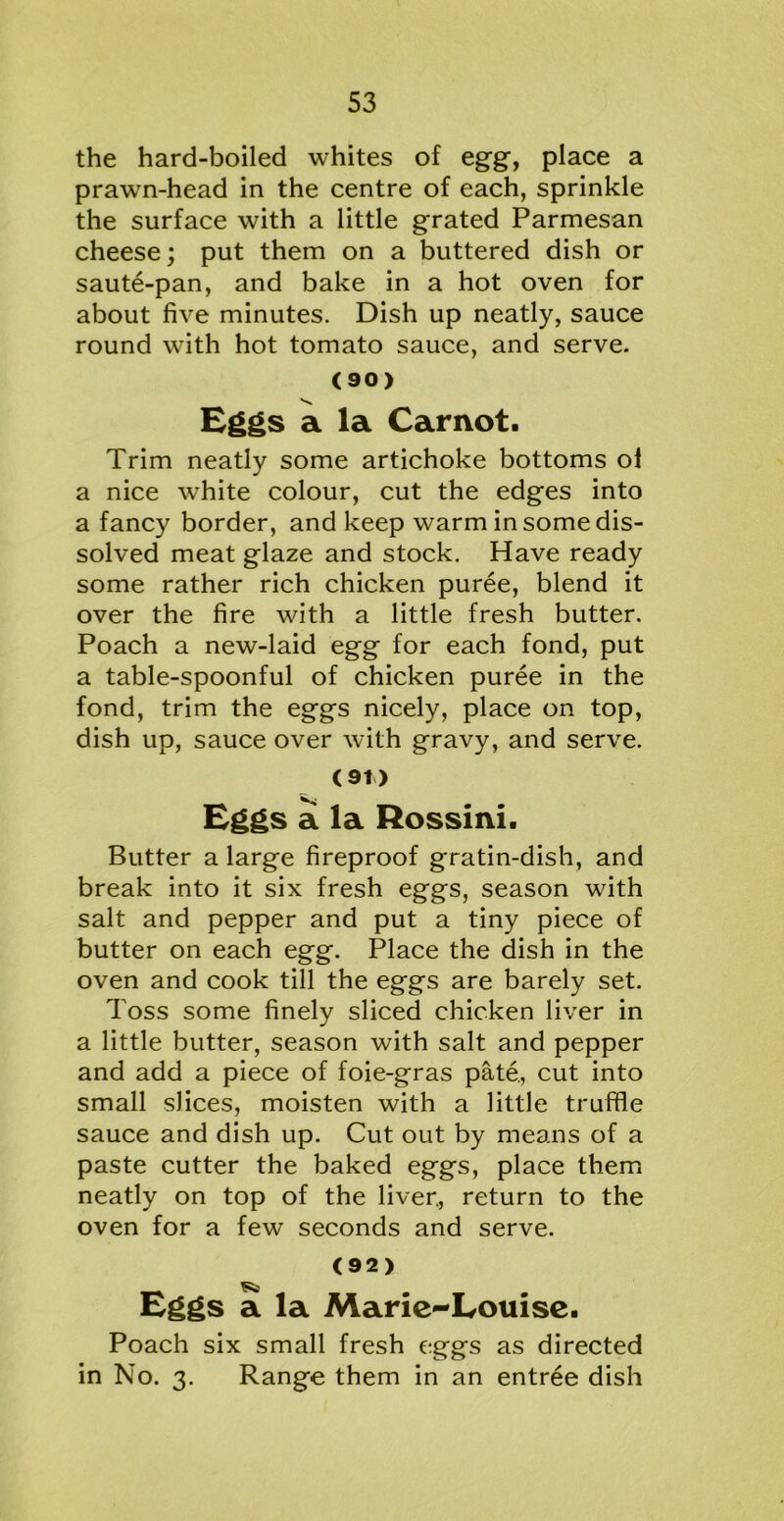 the hard-boiled whites of egg-, place a prawn-head in the centre of each, sprinkle the surface with a little grated Parmesan cheese; put them on a buttered dish or saute-pan, and bake in a hot oven for about five minutes. Dish up neatly, sauce round with hot tomato sauce, and serve. (90) Eggs a la Carnot. Trim neatly some artichoke bottoms oi a nice white colour, cut the edges into a fancy border, and keep warm in some dis- solved meat glaze and stock. Have ready some rather rich chicken puree, blend it over the fire with a little fresh butter. Poach a new-laid egg for each fond, put a table-spoonful of chicken puree in the fond, trim the eggs nicely, place on top, dish up, sauce over with gravy, and serve. (91) Eggs a la Rossini. Butter a large fireproof gratin-dish, and break into it six fresh eggs, season with salt and pepper and put a tiny piece of butter on each egg. Place the dish in the oven and cook till the eggs are barely set. Toss some finely sliced chicken liver in a little butter, season with salt and pepper and add a piece of foie-gras pate., cut into small slices, moisten with a little truffle sauce and dish up. Cut out by means of a paste cutter the baked eggs, place them neatly on top of the liver., return to the oven for a few seconds and serve. (92) Eggs a la Marie-Louise. Poach six small fresh eggs as directed in No. 3. Range them in an entree dish