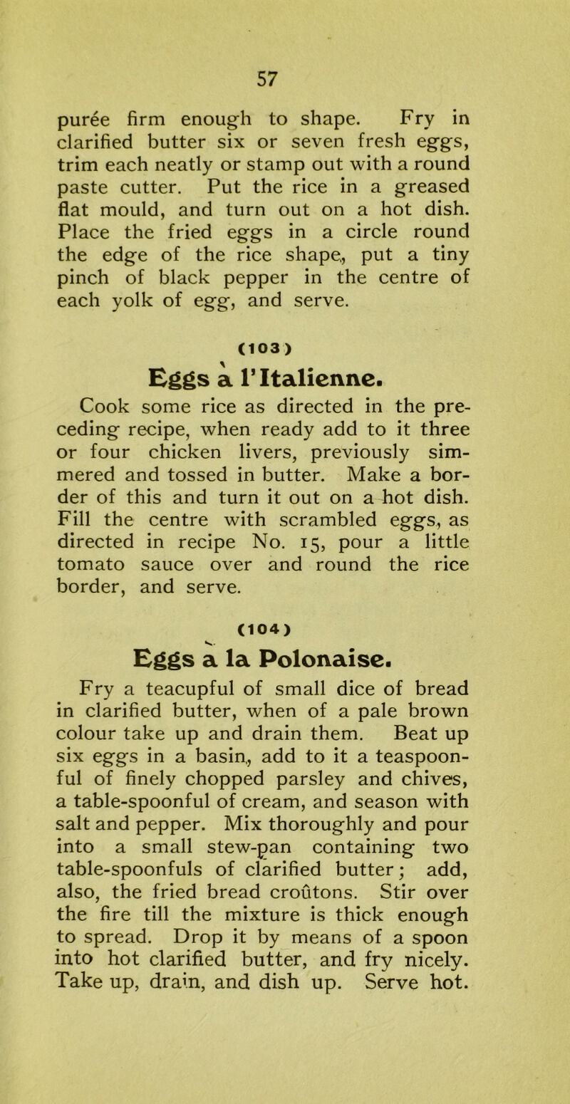 puree firm enough to shape. Fry in clarified butter six or seven fresh eggs, trim each neatly or stamp out with a round paste cutter. Put the rice in a greased flat mould, and turn out on a hot dish. Place the fried eggs in a circle round the edge of the rice shape,, put a tiny pinch of black pepper in the centre of each yolk of egg, and serve. C1 03 ) Eggs a l’ltalienne. Cook some rice as directed in the pre- ceding recipe, when ready add to it three or four chicken livers, previously sim- mered and tossed in butter. Make a bor- der of this and turn it out on a hot dish. Fill the centre with scrambled eggs, as directed in recipe No. 15, pour a little tomato sauce over and round the rice border, and serve. (104) Eggs a la Polonaise. Fry a teacupful of small dice of bread in clarified butter, when of a pale brown colour take up and drain them. Beat up six eggs in a basin,, add to it a teaspoon- ful of finely chopped parsley and chives, a table-spoonful of cream, and season with salt and pepper. Mix thoroughly and pour into a small stew-pan containing two table-spoonfuls of clarified butter; add, also, the fried bread croutons. Stir over the fire till the mixture is thick enough to spread. Drop it by means of a spoon into hot clarified butter, and fry nicely. Take up, drain, and dish up. Serve hot.