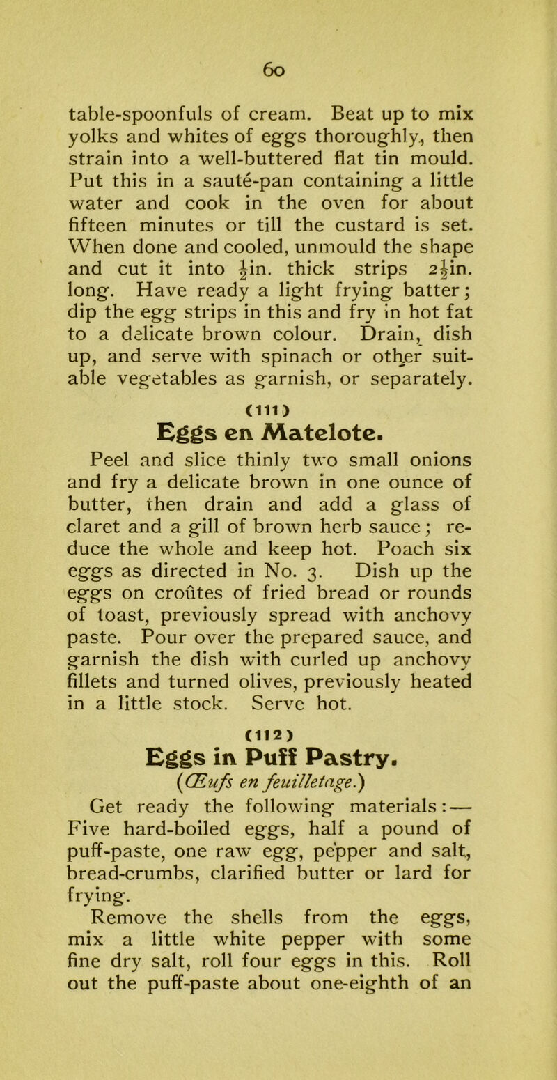 table-spoonfuls of cream. Beat up to mix yolks and whites of eggs thoroughly, then strain into a well-buttered flat tin mould. Put this in a saute-pan containing a little water and cook in the oven for about fifteen minutes or till the custard is set. When done and cooled, unmould the shape and cut it into Jin. thick strips 2jin. long. Have ready a light frying batter; dip the egg strips in this and fry in hot fat to a delicate brown colour. Drain, dish up, and serve with spinach or other suit- able vegetables as garnish, or separately. (in) Eggs cn Matelote. Peel and slice thinly two small onions and fry a delicate brown in one ounce of butter, then drain and add a glass of claret and a gill of brown herb sauce; re- duce the whole and keep hot. Poach six eggs as directed in No. 3. Dish up the eggs on croutes of fried bread or rounds of toast, previously spread with anchovy paste. Pour over the prepared sauce, and garnish the dish with curled up anchovy fillets and turned olives, previously heated in a little stock. Serve hot. (112) Eggs in Puff Pastry. (CEufs en feuilletage.) Get ready the following materials: — Five hard-boiled eggs, half a pound of puff-paste, one raw egg, pepper and salt, bread-crumbs, clarified butter or lard for frying. Remove the shells from the eggs, mix a little white pepper with some fine dry salt, roll four eggs in this. Roll out the puff-paste about one-eighth of an