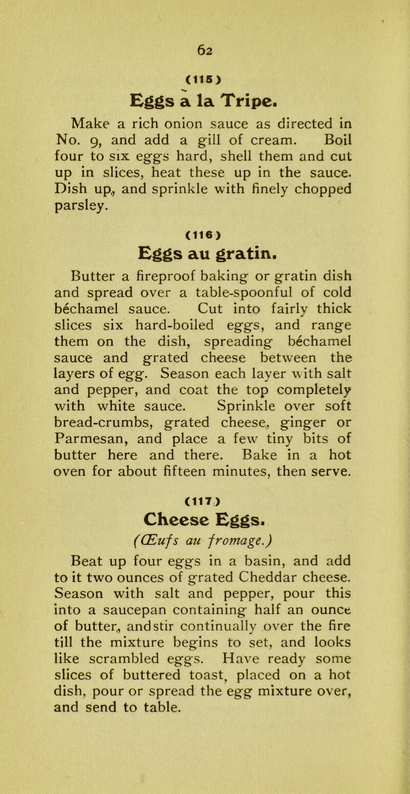 (115) Eggs a la Tripe. Make a rich onion sauce as directed in No. 9, and add a gill of cream. Boil four to six eggs hard, shell them and cut up in slices, heat these up in the sauce. Dish up,, and sprinkle with finely chopped parsley. (116) Eggs au gratin. Butter a fireproof baking or gratin dish and spread over a table-spoonful of cold bechamel sauce. Cut into fairly thick slices six hard-boiled eggs, and range them on the dish, spreading bechamel sauce and grated cheese between the layers of egg. Season each layer w ith salt and pepper, and coat the top completely with white sauce. Sprinkle over soft bread-crumbs, grated cheese,, ginger or Parmesan, and place a few' tiny bits of butter here and there. Bake in a hot oven for about fifteen minutes, then serve. (117) Cheese Eggs. (QLufs an frontage.) Beat up four eggs in a basin, and add to it two ounces of grated Cheddar cheese. Season with salt and pepper, pour this into a saucepan containing half an ounce of butter,, and stir continually over the fire till the mixture begins to set, and looks like scrambled eggs. Have ready some slices of buttered toast, placed on a hot dish, pour or spread the egg mixture over, and send to table.