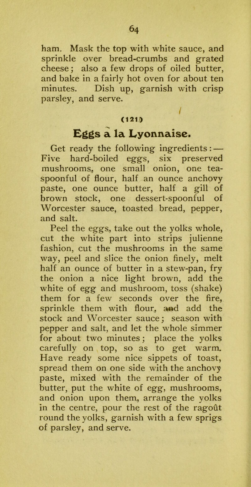 ham. Mask the top with white sauce, and sprinkle over bread-crumbs and grated cheese; also a few drops of oiled butter, and bake in a fairly hot oven for about ten minutes. Dish up, garnish with crisp parsley, and serve. / <121i) Eggs a la Lyonnaise. Get ready the following ingredients: — Five hard-boiled eggs, six preserved mushrooms,, one small onion, one tea- spoonful of flour, half an ounce anchovy paste, one ounce butter, half a gill of brown stock, one dessert-spoonful of Worcester sauce, toasted bread, pepper, and salt. Peel the eggs., take out the yolks whole, cut the white part into strips julienne fashion, cut the mushrooms in the same way, peel and slice the onion finely, melt half an ounce of butter in a stew-pan, fry the onion a nice light brown, add the white of egg and mushroom, toss (shake) them for a few seconds over the fire, sprinkle them with flour,, and add the stock and Worcester sauce; season with pepper and salt, and let the whole simmer for about two minutes; place the yolks carefully on top, so as to get warm. Have ready some nice sippets of toast, spread them on one side with the anchovy paste, mixed with the remainder of the butter, put the white of egg, mushrooms, and onion upon them., arrange the yolks in the centre, pour the rest of the ragout round the yolks, garnish with a few sprigs of parsley, and serve.