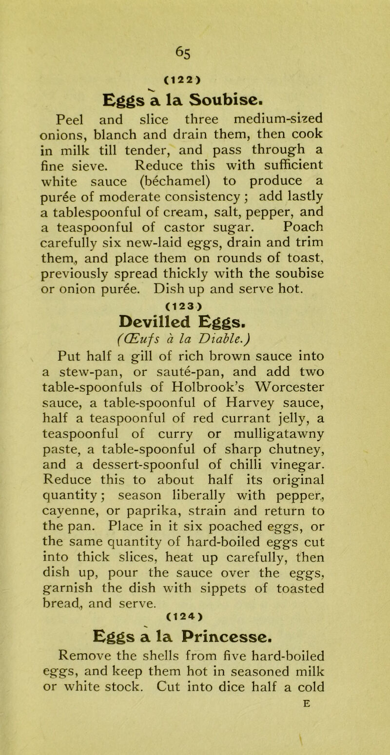 (122) K*. Eggs a la Soubise. Peel and slice three medium-sized onions, blanch and drain them, then cook in milk till tender, and pass through a fine sieve. Reduce this with sufficient white sauce (bechamel) to produce a puree of moderate consistency ; add lastly a tablespoonful of cream, salt, pepper, and a teaspoonful of castor sugar. Poach carefully six new-laid eggs, drain and trim them., and place them on rounds of toast, previously spread thickly with the soubise or onion puree. Dish up and serve hot. (123) Devilled Eggs. (CEufs a la Diable.) Put half a gill of rich brown sauce into a stew-pan, or saute-pan, and add two table-spoonfuls of Holbrook’s Worcester sauce, a table-spoonful of Harvey sauce, half a teaspoonful of red currant jelly, a teaspoonful of curry or mulligatawny paste, a table-spoonful of sharp chutney, and a dessert-spoonful of chilli vinegar. Reduce this to about half its original quantity; season liberally with pepper., cayenne, or paprika, strain and return to the pan. Place in it six poached eggs, or the same quantity of hard-boiled eggs cut into thick slices, heat up carefully, then dish up, pour the sauce over the eggs, garnish the dish with sippets of toasted bread,, and serve. (124) Eggs a la Princesse. Remove the shells from five hard-boiled eggs, and keep them hot in seasoned milk or white stock. Cut into dice half a cold E