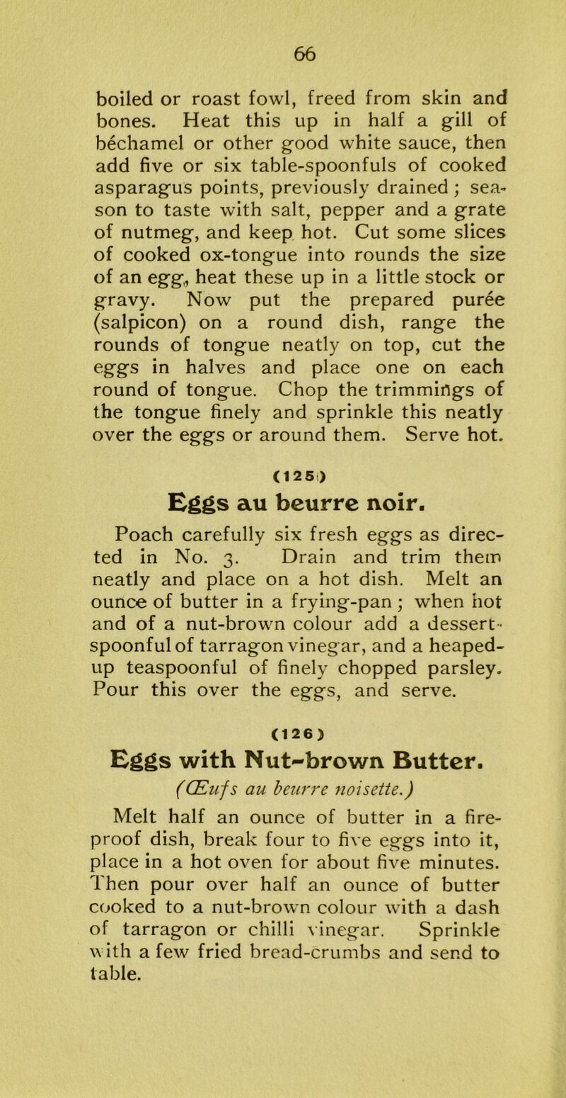 boiled or roast fowl, freed from skin and bones. Heat this up in half a gill of bechamel or other good white sauce, then add five or six table-spoonfuls of cooked asparagus points, previously drained ; sea- son to taste with salt, pepper and a grate of nutmeg, and keep hot. Cut some slices of cooked ox-tongue into rounds the size of an egg, heat these up in a little stock or gravy. Now put the prepared puree (salpicon) on a round dish, range the rounds of tongue neatly on top, cut the eggs in halves and place one on each round of tongue. Chop the trimmings of the tongue finely and sprinkle this neatly over the eggs or around them. Serve hot. (125) Eggs au beurrc noir. Poach carefully six fresh eggs as direc- ted in No. 3. Drain and trim them neatly and place on a hot dish. Melt an ounce of butter in a frying-pan ; when hot and of a nut-brown colour add a dessert- spoonful of tarragon vinegar, and a heaped- up teaspoonful of finely chopped parsley. Pour this over the eggs, and serve. (126) Eggs with Nut-brown Butter. (CEufs au beurre noisette.) Melt half an ounce of butter in a fire- proof dish, break four to five eggs into it, place in a hot oven for about five minutes. Then pour over half an ounce of butter cooked to a nut-brown colour with a dash of tarragon or chilli vinegar. Sprinkle with a few fried bread-crumbs and send to table.