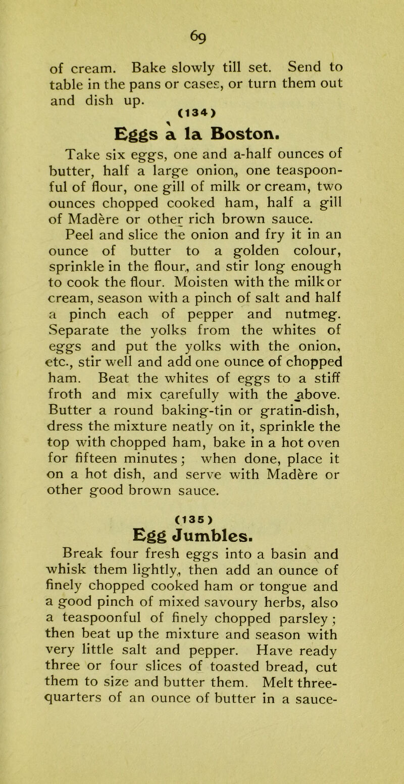 of cream. Bake slowly till set. Send to table in the pans or cases, or turn them out and dish up. (134) Eggs a la Boston. Take six eggs, one and a-half ounces of butter, half a large onion,, one teaspoon- ful of flour, one gill of milk or cream, two ounces chopped cooked ham, half a gill of Madere or other rich brown sauce. Peel and slice the onion and fry it in an ounce of butter to a golden colour, sprinkle in the flour., and stir long enough to cook the flour. Moisten with the milk or cream, season with a pinch of salt and half a pinch each of pepper and nutmeg. Separate the yolks from the whites of eggs and put the yolks with the onion,, etc., stir well and add one ounce of chopped ham. Beat the whites of eggs to a stiff froth and mix carefully with the .above. Butter a round baking-tin or gratin-dish, dress the mixture neatly on it, sprinkle the top with chopped ham, bake in a hot oven for fifteen minutes; when done, place it on a hot dish, and serve with Madere or other good brown sauce. (135) Egg Jumbles. Break four fresh eggs into a basin and whisk them lightly,, then add an ounce of finely chopped cooked ham or tongue and a good pinch of mixed savoury herbs, also a teaspoonful of finely chopped parsley; then beat up the mixture and season with very little salt and pepper. Have ready three or four slices of toasted bread, cut them to size and butter them. Melt three- quarters of an ounce of butter in a sauce-