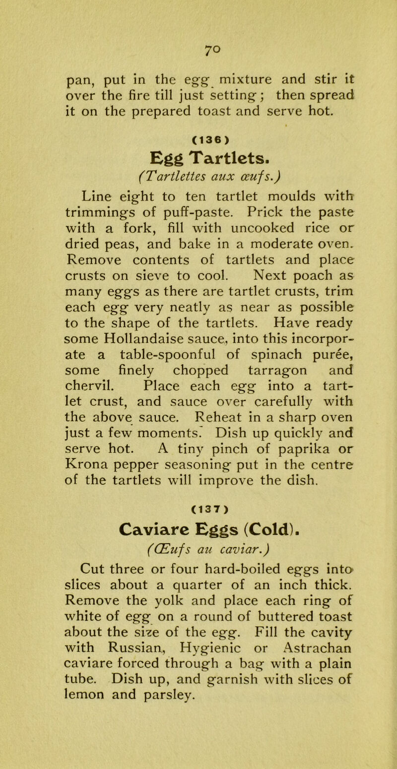 pan, put in the egg mixture and stir it over the fire till just setting; then spread it on the prepared toast and serve hot. (136) Egg Tartlets. (Tartlettes aux ocufs.) Line eight to ten tartlet moulds with trimmings of puff-paste. Prick the paste with a fork, fill with uncooked rice or dried peas, and bake in a moderate oven. Remove contents of tartlets and place crusts on sieve to cool. Next poach as many eggs as there are tartlet crusts, trim each egg very neatly as near as possible to the shape of the tartlets. Have ready some Hollandaise sauce, into this incorpor- ate a table-spoonful of spinach puree, some finely chopped tarragon and chervil. Place each egg into a tart- let crust, and sauce over carefully with the above sauce. Reheat in a sharp oven just a few moments. Dish up quickly and serve hot. A tiny pinch of paprika or Krona pepper seasoning put in the centre of the tartlets will improve the dish. (137) Caviare Eggs (Cold). (CEufs au caviar.) Cut three or four hard-boiled eggs into slices about a quarter of an inch thick. Remove the yolk and place each ring of white of egg on a round of buttered toast about the size of the egg. Fill the cavity with Russian., Hygienic or Astrachan caviare forced through a bag with a plain tube. Dish up, and garnish with slices of lemon and parsley.