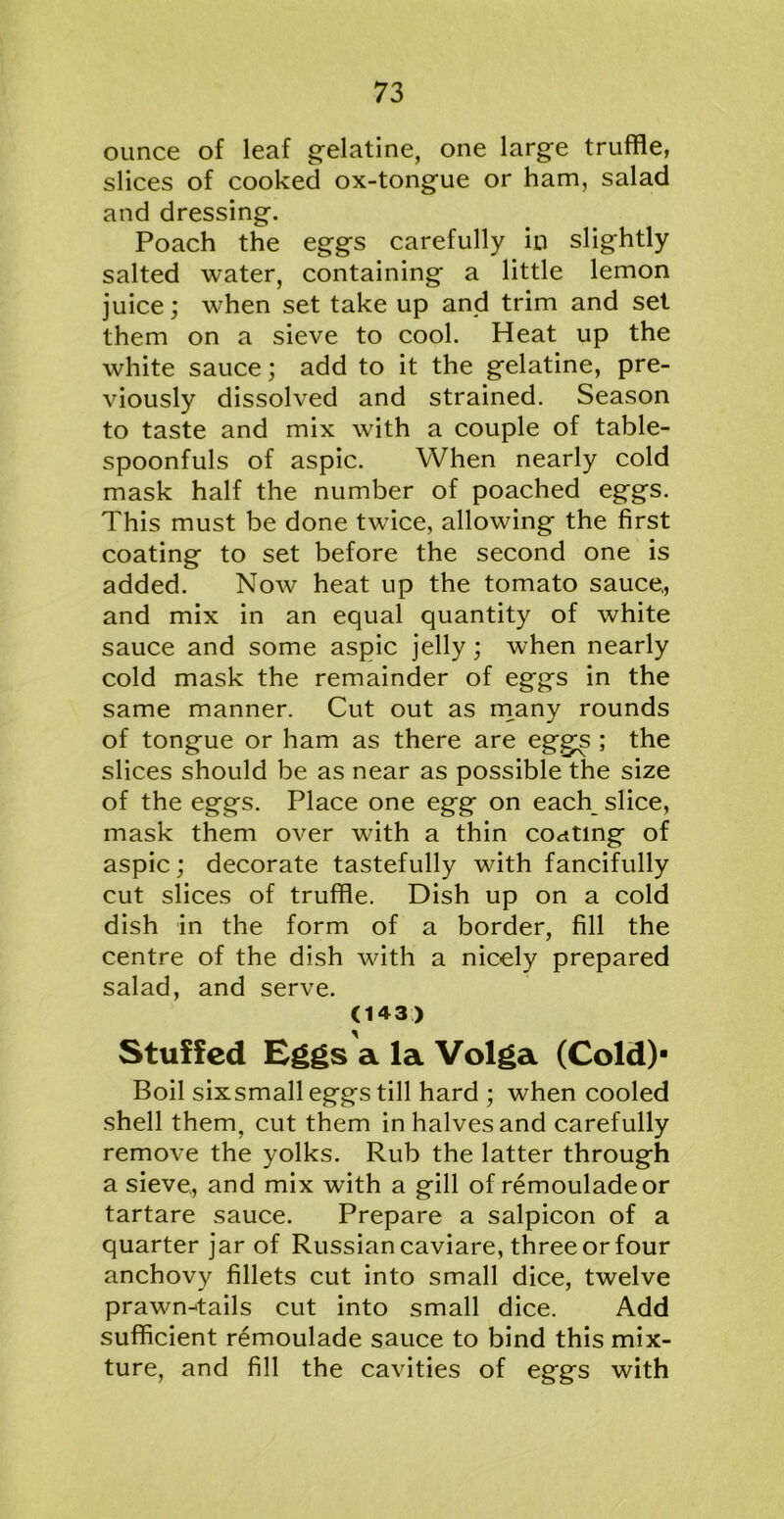 ounce of leaf gelatine, one large truffle, slices of cooked ox-tongue or ham, salad and dressing. Poach the eggs carefully in slightly salted water, containing a little lemon juice; when set take up and trim and set them on a sieve to cool. Heat up the white sauce; add to it the gelatine, pre- viously dissolved and strained. Season to taste and mix with a couple of table- spoonfuls of aspic. When nearly cold mask half the number of poached eggs. This must be done twice, allowing the first coating to set before the second one is added. Now heat up the tomato sauce,, and mix in an equal quantity of white sauce and some aspic jelly; when nearly cold mask the remainder of eggs in the same manner. Cut out as many rounds of tongue or ham as there are eggs ; the slices should be as near as possible the size of the eggs. Place one egg on each slice, mask them over with a thin coating of aspic; decorate tastefully with fancifully cut slices of truffle. Dish up on a cold dish in the form of a border, fill the centre of the dish with a nicely prepared salad, and serve. (143) Stuffed Eggs a la Volga (Cold)- Boil sixsmall eggs till hard ; when cooled shell them, cut them in halves and carefully remove the yolks. Rub the latter through a sieve, and mix with a gill of remouladeor tartare sauce. Prepare a salpicon of a quarter jar of Russian caviare, three or four anchovy fillets cut into small dice, twelve prawn-tails cut into small dice. Add sufficient remoulade sauce to bind this mix- ture, and fill the cavities of eggs with