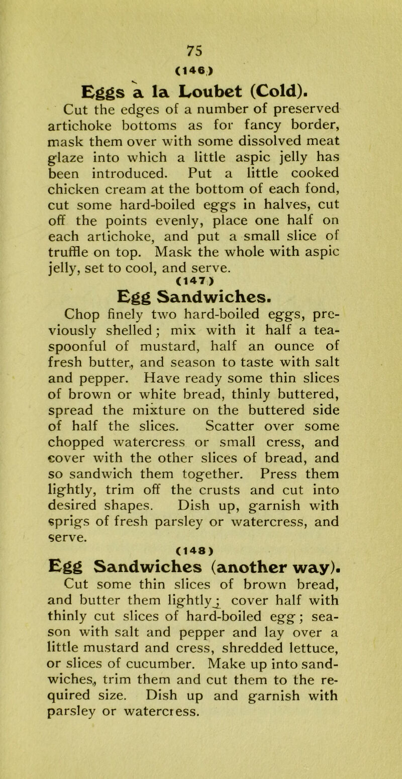 (146) Eggs a la Loubet (Cold). Cut the edges of a number of preserved artichoke bottoms as for fancy border, mask them over with some dissolved meat glaze into which a little aspic jelly has been introduced. Put a little cooked chicken cream at the bottom of each fond, cut some hard-boiled eggs in halves, cut off the points evenly, place one half on each artichoke, and put a small slice of truffle on top. Mask the whole with aspic jelly, set to cool, and serve. 047) Egg Sandwiches. Chop finely two hard-boiled eggs, pre- viously shelled; mix with it half a tea- spoonful of mustard, half an ounce of fresh butter,, and season to taste with salt and pepper. Have ready some thin slices of brown or white bread, thinly buttered, spread the mixture on the buttered side of half the slices. Scatter over some chopped watercress or small cress, and cover with the other slices of bread, and so sandwdeh them together. Press them lightly, trim off the crusts and cut into desired shapes. Dish up, garnish with sprigs of fresh parsley or watercress, and serve. (148) Egg Sandwiches (another way). Cut some thin slices of brown bread, and butter them lightlyj cover half with thinly cut slices of hard-boiled egg; sea- son with salt and pepper and lay over a little mustard and cress, shredded lettuce, or slices of cucumber. Make up into sand- wiches,, trim them and cut them to the re- quired size. Dish up and garnish with parsley or watercress.