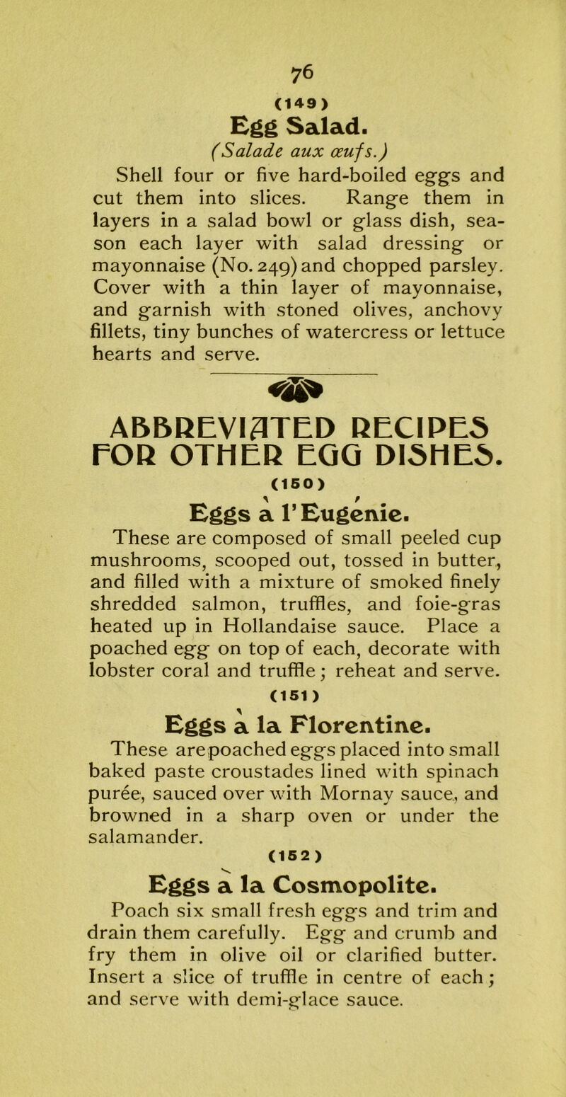 (149) Egg Salad. (Salade aux ceufs.) Shell four or five hard-boiled eggs and cut them into slices. Range them in layers in a salad bowl or glass dish, sea- son each layer with salad dressing or mayonnaise (No. 249) and chopped parsley. Cover with a thin layer of mayonnaise, and garnish with stoned olives, anchovy fillets, tiny bunches of watercress or lettuce hearts and serve. ABBREVI3TED RECIPES FOR OTHER EGG DISHES. (150) Eggs a 1’ Eugenic. These are composed of small peeled cup mushrooms, scooped out, tossed in butter, and filled with a mixture of smoked finely shredded salmon, truffles, and foie-gras heated up in Hollandaise sauce. Place a poached egg on top of each, decorate with lobster coral and truffle; reheat and serve. (151 ) Eggs a la Florentine. These arepoached eggs placed into small baked paste croustades lined with spinach puree, sauced over with Mornay sauce, and browned in a sharp oven or under the salamander. (152) V. Eggs a la Cosmopolite. Poach six small fresh eggs and trim and drain them carefully. Egg and crumb and fry them in olive oil or clarified butter. Insert a slice of truffle in centre of each; and serve with demi-glace sauce.