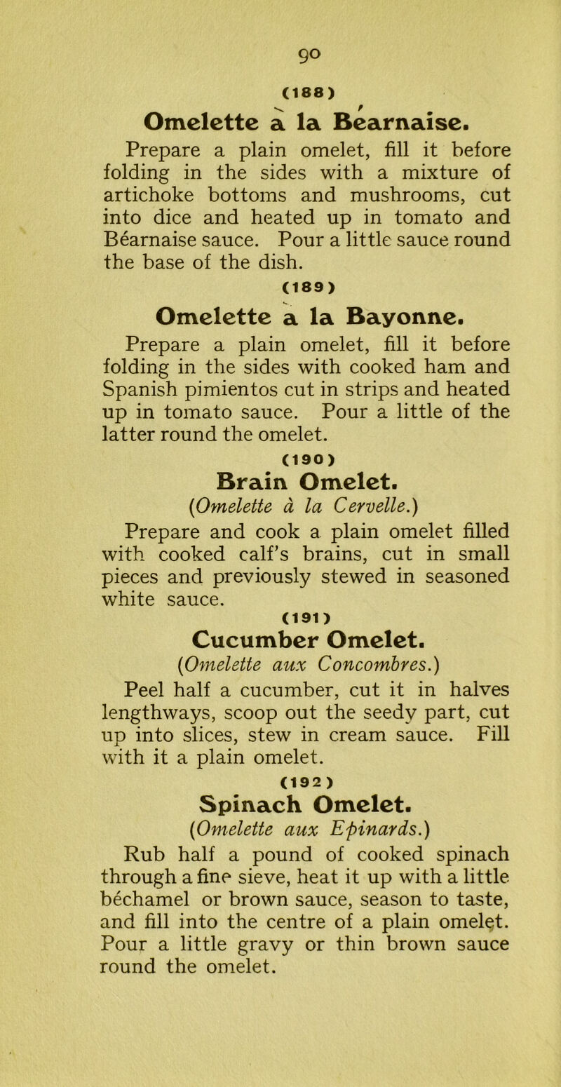 (188) x r Omelette a la Bearnaise. Prepare a plain omelet, fill it before folding in the sides with a mixture of artichoke bottoms and mushrooms, cut into dice and heated up in tomato and Bearnaise sauce. Pour a little sauce round the base of the dish. (189) Omelette a la Bayonne. Prepare a plain omelet, fill it before folding in the sides with cooked ham and Spanish pimientos cut in strips and heated up in tomato sauce. Pour a little of the latter round the omelet. (190) Brain Omelet. {Omelette a la Cervelle.) Prepare and cook a plain omelet filled with cooked calf’s brains, cut in small pieces and previously stewed in seasoned white sauce. (191) Cucumber Omelet. [Omelette aux Concombres.) Peel half a cucumber, cut it in halves lengthways, scoop out the seedy part, cut up into slices, stew in cream sauce. Fill with it a plain omelet. (192 ) Spinach Omelet. [Omelette aux Epinards.) Rub half a pound of cooked spinach through a fine sieve, heat it up with a little bechamel or brown sauce, season to taste, and fill into the centre of a plain omelet. Pour a little gravy or thin brown sauce round the omelet.