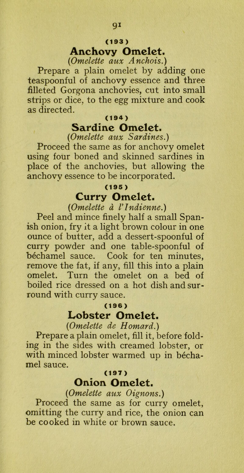 (193) Anchovy Omelet. (Omelette aux Anchois.) Prepare a plain omelet by adding one teaspoonful of anchovy essence and three filleted Gorgona anchovies, cut into small strips or dice, to the egg mixture and cook as directed. (19 4) Sardine Omelet. (Omelette aux Sardines.) Proceed the same as for anchovy omelet using four boned and skinned sardines in place of the anchovies, but allowing the anchovy essence to be incorporated. (195) Curry Omelet. (Omelette a V Indienne.) Peel and mince finely half a small Span- ish onion, fry it a light brown colour in one ounce of butter, add a dessert-spoonful of curry powder and one table-spoonful of bechamel sauce. Cook for ten minutes, remove the fat, if any, fill this into a plain omelet. Turn the omelet on a bed of boiled rice dressed on a hot dish and sur- round with curry sauce. (196) Lobster Omelet. (Omelette de Homard.) Prepare a plain omelet, fill it, before fold- ing in the sides with creamed lobster, or with minced lobster warmed up in becha- JL mel sauce. (197) Onion Omelet. (Omelette aux Oignons.) Proceed the same as for curry omelet, omitting the curry and rice, the onion can be cooked in white or brown sauce.