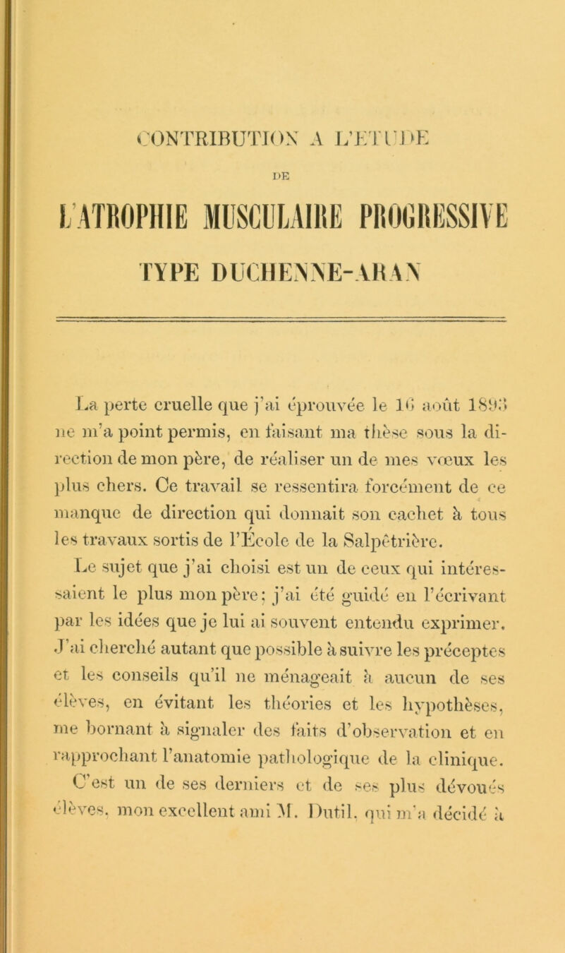 «;()ntrirution: a j;ivn i»K DE l'.ATRdPlIlE MIISCIILAIIIE PROfiRliSSIVE TYPE DI!CI]EN>E-AI1A\ l.a perte cruelle que j’ai éprouvée le 11; août ne m’a point permis, en faisant ma tlLèse sous la di- rection de mon père, de réaliser un de mes vrcux les jjlus chers. Ce travail se ressentira forcément de ce manque de direction qui donnait son cacliet à tous les travaux sortis de l’Ecole de la Salpétrière. Le sujet que j’ai choisi est un de ceux qui intéres- saient le plus mon père: j’ai été guidé en l’écrivant par les idées que je lui ai souvent entendu exprimer, .l’ai cherché autant que possible k suivre les préceptes et les conseils qu’il ne ménageait k aucun de ses élèves, en évitant les théories et les hypothèses, me bornant k signaler des laits d’observation et eu rapprochant l’anatomie ])athologique de la clinique. C’est un de ses derniers et de ses plus dévoués élèves, mon excellent ami ]VI. Dutil. qui m*a décidé k