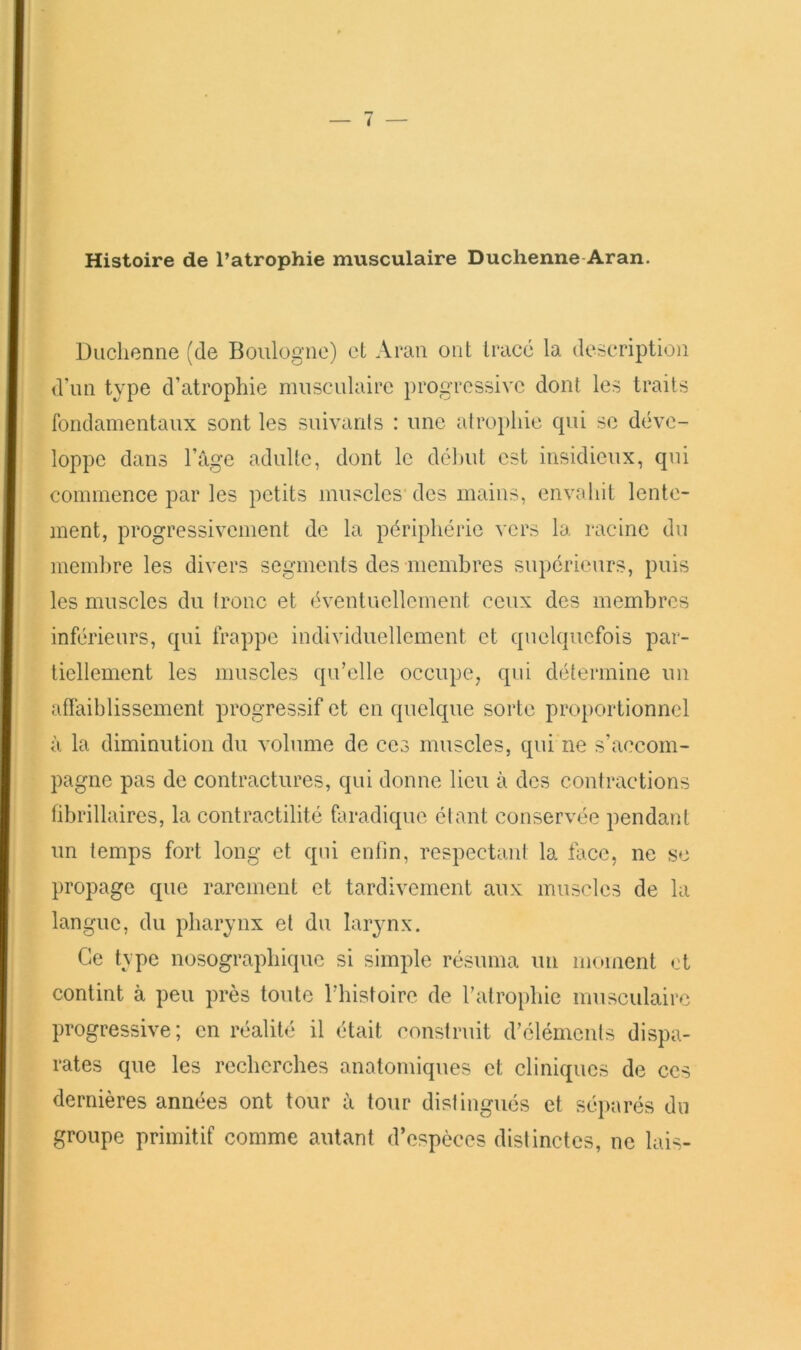 Diiclienne (de Boulogne) et Aran ont tracé la description d’un type d’atrophie musculaire progressive dont les traits fondamentaux sont les suivanls : une atrophie cpii se déve- loppe dans l’âge adulte, dont le dél)ut est insidieux, qui commence par les petits muscles des mains, envahit lente- ment, progressivement de la périphérie vers la racine du membre les divers segments des membres supérieurs, puis les muscles du tronc et éventuellement ceux des membres inférieurs, qui frappe individuellement et quelquefois par- tiellement les muscles qu’elle occupe, qui détermine un aflaiblissement progressif et en quelque sorte proportionnel à la diminution du volume de ces muscles, qui ne s’accom- pagne pas de contractures, qui donne lieu à des contractions übrillaires, la contractilité faradique étant conservée pendant un temps fort long et qui enfin, respectant la face, ne se propage que rarement et tardivement aux muscles de la langue, du pharynx et du larynx. Ce type nosographique si simple résuma un moment et contint à peu près toute l’instoire de l’atrophie musculaire progressive; en réalité il était construit d’éléments dispa- rates que les recherches anatomiques et cliniques de ces dernières années ont tour â tour distingués et sé})arés du groupe primitif comme autant d’espèces distinctes, ne lais-