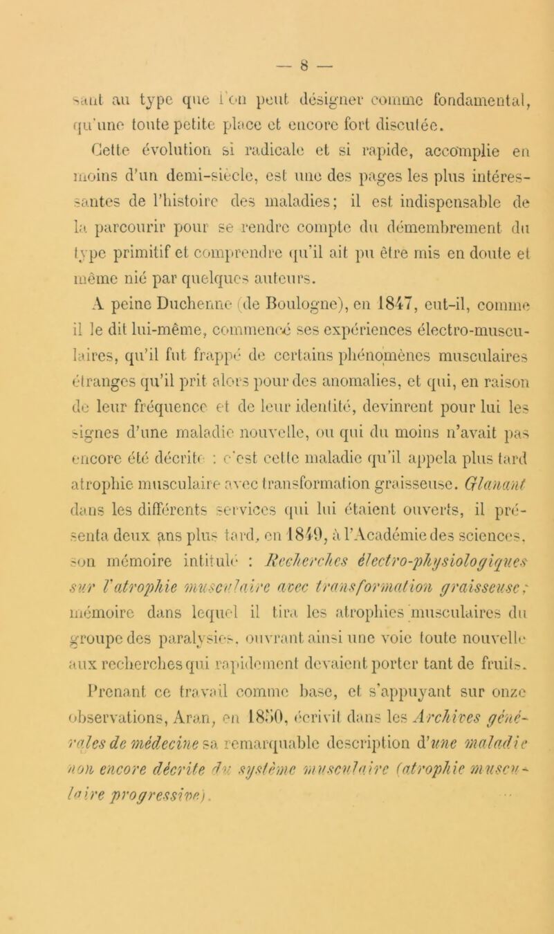 Sciut au type que i’ou peut dcsiguei* coumic tbadamental, (ju’imo toute petite place et encore fort disculée. Cette évolution si radicale et si rapide, accomplie en moins d'un demi-siècle, est une des pages les plus intéres- santes de l’histoire des maladies; il est indispensable de la. parcourir pour se rendre compte du démembrement du type primitif et comprendre ({u’il ait pu être mis en doute et même nié par quelques auteurs. A peine Duebenne (de Boulogne), en 1847, eut-il, comim il le dit lui-même, commened ses expériences électro-muscu- laires, qu’il fut frappé de certains pliénqmèncs musculaires étranges qu’il prit alors pour des anomalies, et qui, en raison du leur fréquence et de leur identité, devinrent pour lui les signes d’une maladie nouvelle, ou qui du moins n’avait pas encore été décrite : e‘est cetlc maladie qu’il appela plus tard atrophie musculaire avec transformation graisseuse. Qlamnt dans les différents services ({ui lui étaient ouverts, il pré- senta deux ^ins plus tard, en 1849, à l’Académie des sciences. s<jn mémoire intitulé* : JiecJiercJics éIectro-j)h}jsioloffiques^ sur Vatrophie musculaire avec transformation (/raisseusc: mémoire dans lequel il tir.i les atrophies musculaires du groupe des paralysies, ouvrant ainsi une voie toute nouvelle ux recherches qui ropidemont devaient porter tant de fruits. Prenant ce travail comme base, et s'appuyant sur onze observations, Aran, en 18u0, (‘crivit dans les Archives gêné- rates de médecine description ü'une maladie non encore décrite dm. système m a seul u, ire (atrophie muscu- h^ire P ro grès si ve). a \9>