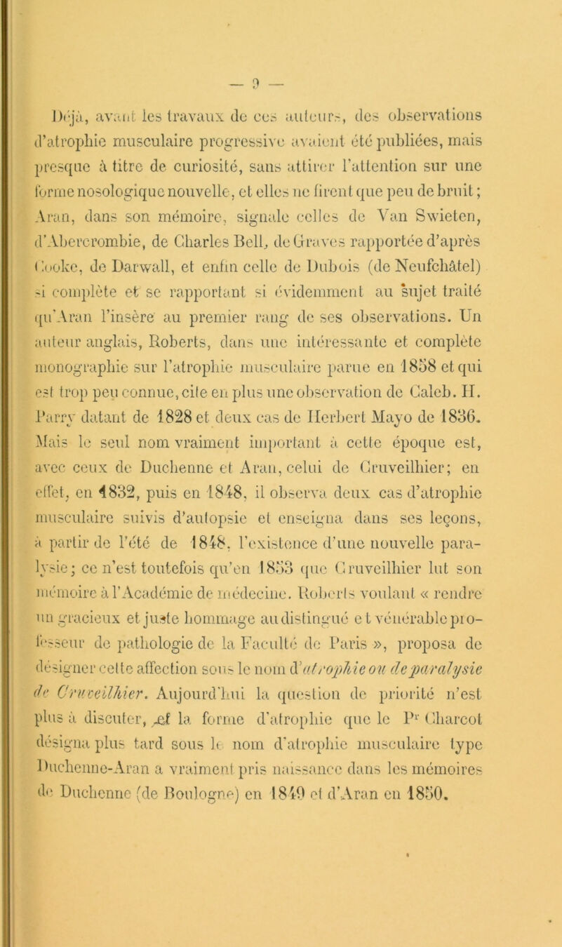 l)('jù, avuiit les travaux de ce.s aulcur.-, des oLservatioiis d’atrophie musculaire progressive a^'aiellt été publiées, mais presque à titre de curiosité, sans attirer l’attention sur une Ibrme nosologique nouvelle, et elles ne tirent que peu de bruit ; Aran, dans son mémoire, signale celles de Van Swieten, d’Abercrombie, de Charles Bell, dellra ves rapportée d’après ( luokc, de Darwall, et enfin celle de Dubois (de Neufcbâtel) 'i coiiqdète et se rapportant si évidemment au kijet traité qu'Aran l’insère au premier rang de ses observations. Un auteur anglais, Roberts, dans une intéressante et complète monographie sur l’atrophie musculaire parue en 1858 et qui est trop peu connue, cite en plus une observation de Caleb. II. Tarrv datant de 1828 et deux cas de Herbert Mayo de 1836. Mais le seul nom vraiment inq)ortant à cette époque est, avec ceux de Duebenne et Aran, celui de Cruveilbier; en eftèt, en 4832, puis en 1848, il observa deux cas d’atrophie musculaire suivis d’autopsie et enseigna dans ses leçons, H partir de l’été de 1848, l’existence d’une nouvelle para- lysie; ce n’est toutefois qu’en 1853 ({uc Cruveilbier lut son mémoire à l’Académie de médecine. Roberts voulant « rendre un gracieux etjuMe hommage au distingué e t vénérable pio- lésseur de pathologie de la Facult(i do Paris », proposa de désigner celte affection sous le nom ^atl'opliic ou (Ie2)aralysie (If Cruveilhier. Aujourd'hui la question de priorité n’est plus à discuter, M la forme d’atrophie que le Charcot désigna plus tard sous h. nom d'atrophie musculaire type Duchenne-Aran a vraiment pris naissance dans les mémoires d(‘ Duchenne (de Boulogne) en 1819 et d’Aran en 1850.