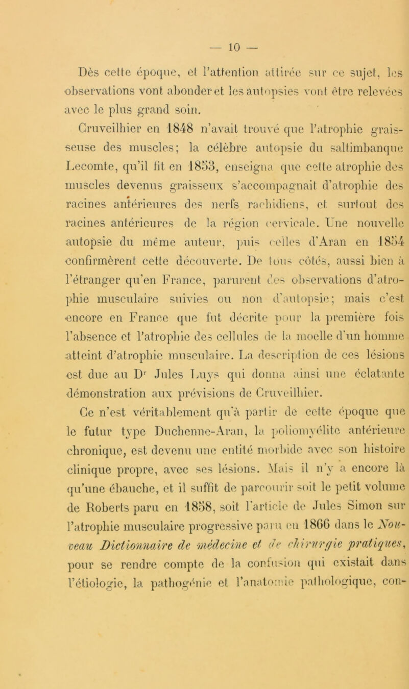 Dès celle époque, el Pattenlion ailirt'c sur ce sujel, les observations vont abonder et les autopsies vont être relevées avec le plus grand soin. Cruveilbier en 1848 n’avait trouvé que l’alropliie grais- seuse des muscles; la célèbre autopsie du saltimbanque Lecomte, qu’il lit en 1853, enseigna que cette atrophie des muscles devenus graisseux s’accompagnait d’atropbic des racines antérieures des nerfs rachidiens, et surtout des racines antérieures de la région cervicale. Une nouvelle autopsie du même auteur, ])ui‘^' celles d'Aran en 1854 confirmèrent cette découverte. De lou> côtés, aussi bien à l’étranger qu’en b’rance, parurent des observations d’atro- phie musculaire suivies ou non d'autopsi<‘; mais c’est encore en France que fut décrite pour la première fois l’absence et l’atrophie des cellules de la moelle d‘un bomme atteint d’atrophie musculaire. La description de ces lésions est due au D Jules Luys qui donna ainsi une éclatante démonstration aux prévisions de Cruveilbier. Ce n’est véritablement qu'à partir de celte époque que le futur type Duebenne-Aran, la. poliomyélite antérieure chronique, est devenu um; entité morlnde avec son histoire clinique propre, avec scs lésions. Mais il n’y a encore là {ju’une ébauche, et il suffit de parcourir soit le petit volume de Roberts paru en 1858, soit l’article de Jules Simon sur l’atrophie musculaire progressive paru en 18G6 dans le Nou- maiù Dictionnaire de médecine et de chirnrf/ie pratiques, pour se rendre compte de la conlusio]i qui existait dans l’étiologie, la patliogénie et ranatoirie patbob»giquc, cou-