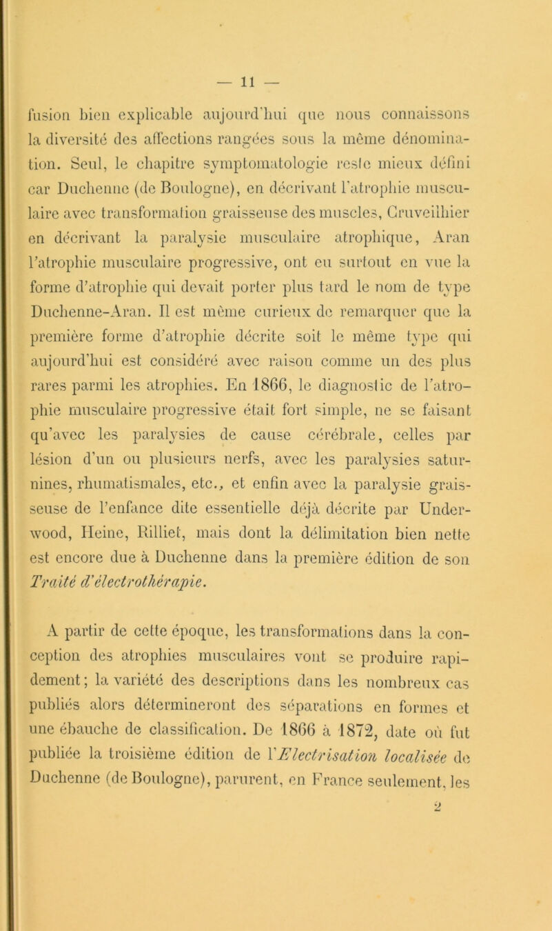 lusioQ bien explicable aujourd’hui que nous connaissons la diversité des affections rangées sous la même dénomina- tion. Seul, le chapitre symptomatologie resie mieux défini car Dnchenne (de Boulogne), en décrivant Fatropliie muscu- laire avec transformalion graisseuse des muscles, Gruveilhier en décrivant la partilysic musculaire atrophique, Aran Tatrophie musculaire progressive, ont eu surtout en vue la forme d’atrophie qui devait porter plus tard le nom de type Duchenne-Aran. Il est même curieux do remarquer que la première forme d’atrophie décrite soit le même type qui aujourd’hui est considéré avec raison comme un des plus rares parmi les atrophies. En 1866, le diagnostic de l’atro- phie musculaire progressive était fort simple, ne se faisant qu’avec les paralysies de cause cérébrale, celles par lésion d’un ou plusieurs nerfs, avec les paralysies satur- nines, rhumatismales, etc., et enfin avec la paralysie grais- seuse de l’enfance dite essentielle déjà décrite par Under- wood, Heine, Rilliet, mais dont la délimitation bien nette est encore due à Duchenne dans la première édition de son Traité cVèlectrotliérapie. A partir de cette époque, les transformations dans la con- ception des atrophies musculaires vont se produire rapi- dement ; la variété des descriptions dans les nombreux cas publiés alors détermineront des séparations en formes et une ébauche de classification. De 1866 à 187:2, date où fut publiée la troisième édition de XElectrisation localisée de Duchenne (de Boulogne), parurent, en France seulement, les