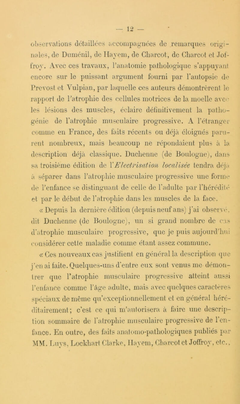 oltscr val ions délaillécs accompagnées de remarques origi- nales, de Duménil, de Kayem, de Charcot, de Charcot et Jot- i'roy. Avec ces travaux, Panatomie pathologique s’appuyant encore sur le puissant argument fourni par l’autopsie d»‘ Prévost et Vulpian, par laquelle ces auteurs démontrèrent le rapport de l’atrophie des cellules motrices de la moelle avc(^ les lésions des muscles, éclaire définitivement la patlio- génie de l’atrophie musculaire progressive. A l’étranger comme en France, des faits récents ou déjà éloignés paru- rent nombreux, mais beaucoup ne répondaient plus à la description déjà classique. Duclienne (de Boulogne), dans sa troisième édition de Y Electrisât io/h locatlséc tendra déi;i à séparer dans l’atrophie musculaire progressive une forme de l’enfance se distinguant de celle de l’adulte par l’hérédité- et par le début de l’atrophie dans les muscles de la face. «Depuis la dernière édition (depuis neuf ans) j’ai observé, dit Duclienne (de Boulogne), un si grand nombre de c:\tj d’atrophie musculaire progressive, que je puis aujourd’hui considérer cette maladie comme étant assez commune. « Ces nouveaux cas justifieni en général la description que j’en ai faite. Quelques-uns d’entre eux sont venus me démon- trer que Patrophie musculaire progressive atteint aussi renfancc comme l’âge adulte, mais avec quelques caractères spéciaux de meme qu’exceptionnellement cl en général héré- ditairement; c’est ce ([ui m’autorisera à faire une descrip- tion sommaire de ratrojdiie musculaire progressive de 1 en- fance. En outre, des faits anatomo-pathologiques publiés par MM. Luys, Lockhart Clarke, llayein, Charcot et JotTroy, etc..