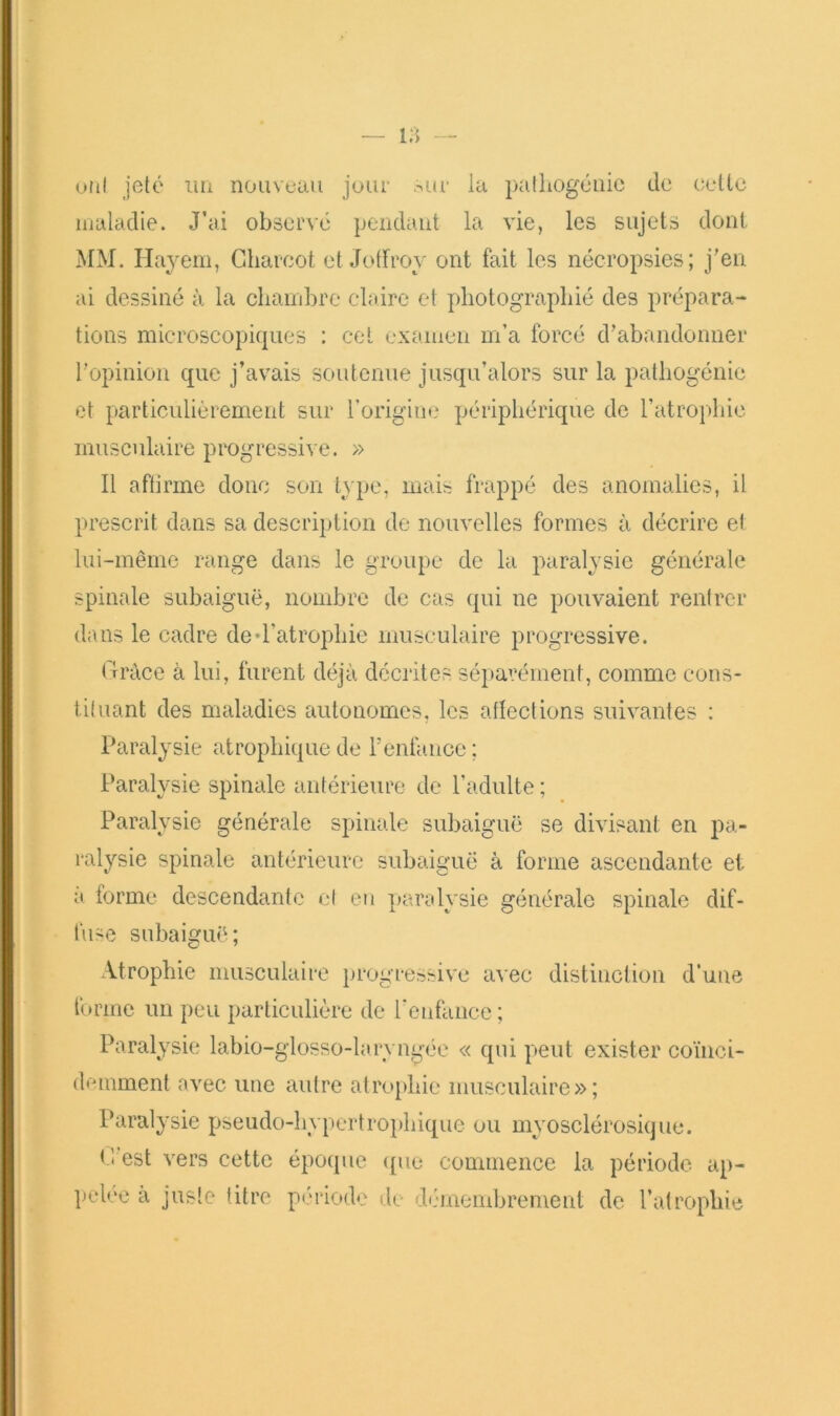 otil jeté liii nouveau jour our la palliogéuic de celte maladie. J’ai observé pendant la vie, les sujets dont MM. Hajem, Charcot elJotfroy ont fait les nécropsies; j'en ai dessiné à la chainbre claire et photographié des prépara- tions microscopiques : ceL examen m’a forcé d'abandonner l’opinion que j’avais soutenue jusqu’alors sur la pathogénic et particulièrement sur rorigiue périphérique de l’atrophie musculaire progressive. » 11 aftirme donc son type, mais frappé des anomalies, il prescrit dans sa description de nouvelles formes à décrire et lui-même range dans le groupe de la paralysie générale spinale subaiguë, nombre de cas qui ne pouvaient rentrer dans le cadre ded’atrophie musculaire progressive. Cràce à lui, furent déjà décrites séparément, comme cons- tituant des maladies autonomes, les allections suivantes : Paralysie atrophique de renfa.nce ; Paralysie spinale antérieure de l’adulte ; Paralysie générale spinale subaiguë se divisant en pa- ralysie spinale antérieure subaiguë à forme ascendante et a forme descendante cl eu yjaralysie générale spinale dif- fuse subaiguë; ■Vtrophie musculaire progressive avec distinction d’une forme un peu particulière de renfaiice ; Paralysie labio-glosso-larvngée « qui peut exister coïnci- deinment avec une autre atrophie musculaire»; Paralysie pseudo-hypertrophique ou myosclérosique. C'est vers cette époque ([ue commence la période ap- ])elée a juste titre pt'riodo de d'iniembrement de l’atrophie