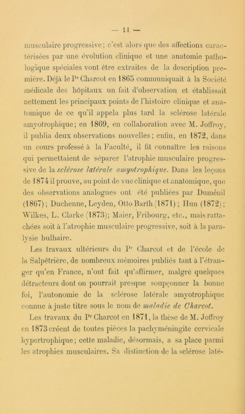 — 11 — musculaire progressive ; c'est alors (pu? des afrections carac- térisées par une évolution clinique et une anatomie patho- logique spéciales vont être extraites de la description pre- mière. Déjà le P*'Cdiarcot en 1865 communiquait à la Sociélé médicale des hôpitaux un lait d'observation et établissait nettement les principaux points de Tbistoire clinique et ana- tomique de ce qu’il appela plus tard la sclérose latérale amyotrophique; en 1869, en collaboration avec M. Jofiroy, il publia deux observations nouvelles; enfin, en 1872, dans un cours professé à la Faculté, il fit connaître les raisons qui permettaient de séparer l'atrophie musculaire progres- sive de la sclérose latérale o/myotrophique. Dans les leçons de 1874 il prouve, au point de vue clinique et anatomique, que des observations analogues ont été publiées par Duménil (1867); Duebenne, Lcydcn, Otto Barlh (1871) ; Ilun (1872); Wilkes, L. Clarke (1873); Maier, Fribourg, etc., mais ratta- chées soit à fatrophic musculaire progressive, soit à la para- Ivsie bulbaire. */ Les travaux ultérieurs du P' Cbarcot et de l’école de la Salpêtrière, de nombreux mémoires publiés tant à l’étran- ger qu’en France, n’ont fait qu’afüriner, malgré quelques détracteurs dont on pourrait presque soupçonner la bonne foi, rautonomie de la sclérose latérale amyotropbique connue ajuste titre sous le nom de maladie de Cha.rcot. Les travaux du P Charcot en 1871, la thèse de M. JolTroy en 1873 créent de toutes pièces la pachyméningite cervicale hypertrophique; cette maladie, désormais, a sa place parmi les atrophies musculaires. Sa distinction de la sclérose laté-