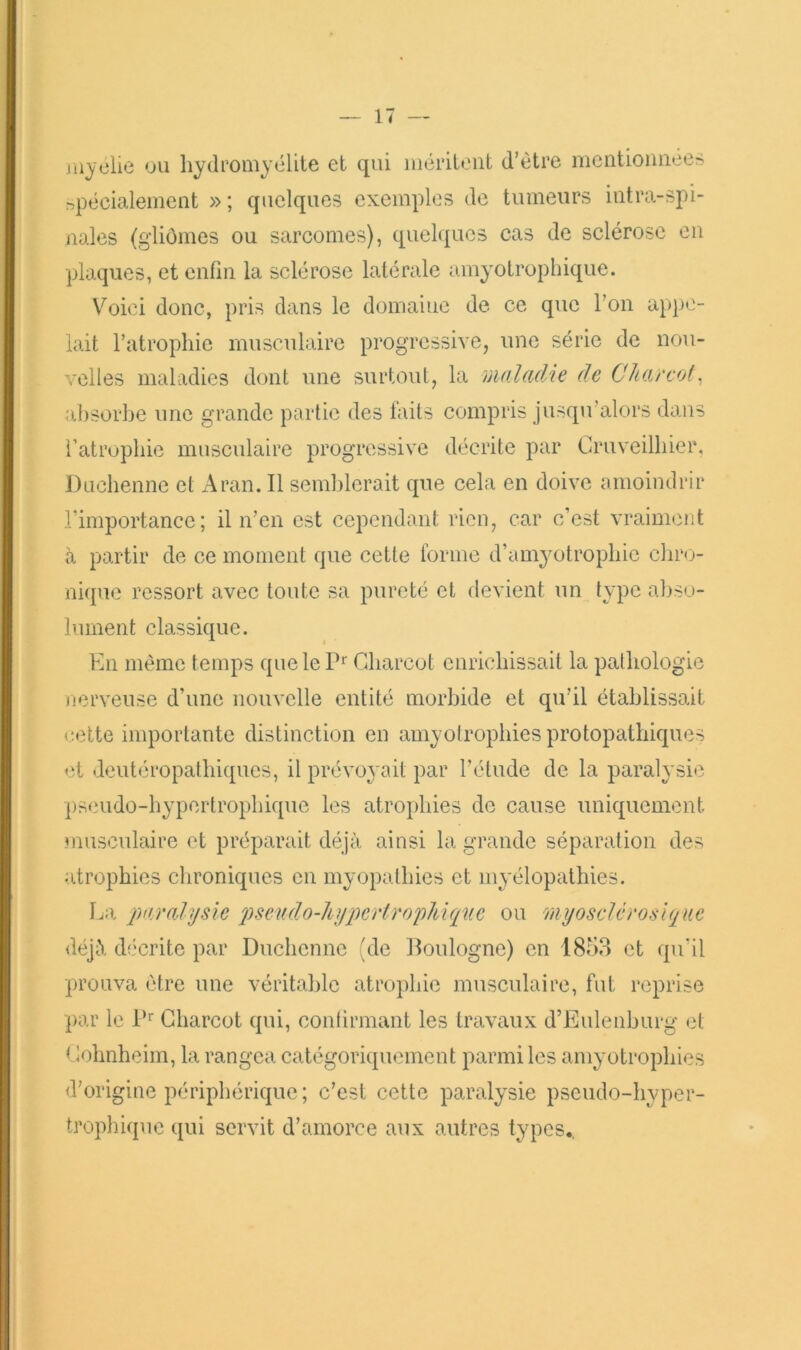 jiiyclie ou hydromyélite et qui méritent d’étre mcntioimees npécialement » ; quelques exemples de tumeurs intra-spi- nales (gliômes ou sarcomes), quelques cas de sclérose en plaques, et enfin la sclérose latérale amyotrophique. Voici donc, pris dans le domaine de ce que l’on appe- lait l’atrophie musculaire progressive, une série de nou- velles maladies dont une surtout, la maladie de Charcot. îi])Sorhe une grande partie des faits compris jusqu’alors dans l’atrophie musculaire progressive décrite par Cruveilhier, Duchenne et Aran. Il semblerait que cela en doive amoindrir l’importance; il n’en est cependant rien, car c’est vraiment à partir de ce moment que cette forme d’am^mtrophic chro- nique ressort avec toute sa pureté et devient un type abso- lument classique. En même temps que le Cdiarcot enrichissait la pathologie nerveuse d’une nouvelle entité morbide et qu’il établissait <;ette importante distinction en amyotrophies protopathiques et deutéropathiques, il prévoyait par l’étude de la paralysie pseudo-hypertrophique les atrophies de cause uniquement musculaire et préparait déjà ainsi la grande séparation des atrophies chroniques en myopathies et myélopathies. La paralysie psev.do-liypertropMq%ie ou myosclcrosique déjà décrite par Duchenne 'de Boulogne) en 1853 et qu’il prouva être une véritable atrophie musculaire, fut reprise par le P' Charcot qui, contirmant les travaux d’Eulenburg et Cohnheim, la rangea catégoriquement parmi les amyotrophies d’origine périphérique ; c’est cette paralysie pseudo-hyper- trophique qui servit d’amorce aux autres types..