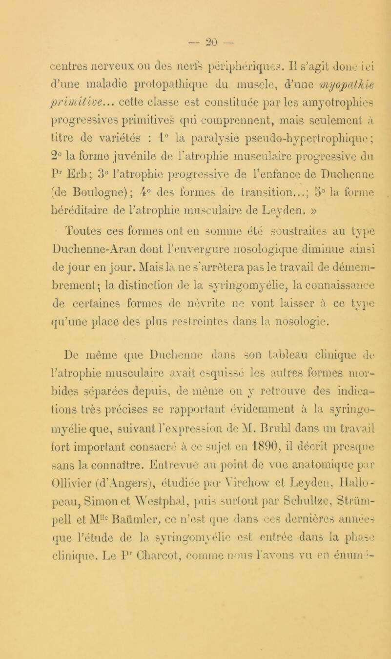 centres nerveux ou des nerf-^ pérlplnnûques. Il s'agit Jonc ici d'une maladie prolopalliique du muscle, d'une myopalhl-e primllue... cette classe est constituée parles amyotropliies progressives primitives qui comprennent, mais seulement à titre de variétés : l la paralysie pseudo-hypertrophique; la forme juvénile de l'atrophie musxnilaire progressive du P'' Erb; 3° l'atrophie })rogressive de renfancc de Duchenne (de Boulogne); des formes de transition...; 5° la forme héréditaire de l'atrophie musculaire de Leyden. » Toutes ces formes ont en somme été* soustraites au type Duchenne-Aran dont renveri*ure nosologique diminue ainsi de jour en jour. Mais là, ne s'arrêtera pas le travail de démem- brement; la distinction de la syringomyélie, la connaissance de certaines formes de néivrile jie vont laisser à ce tyqic (ju'une place des plus restreintes dans la nosologie. De même (pie Duchenut* dans son tableau clinique do l’atrophie musculaire avait esquissé les autres formes mor- bides séparées depuis, de même on y retrouve des indica- tions très précises se l'apportant (‘videmment à la syringo- myélicque, suivant l'cxpressioir de M. Briihl dans un travail tort important consacr.'* à ce sujet eu 1890, il décrit presque sans la connaître. Eiiti'evue au point de vue anatomicjue par Ollivier uTAngers), étudii'o par Virchow et Leyden, Ilallo- pcaiq Simon et MAsIphal, ])ui- surtout par Sclmltze, Strüin- liell et M”^^ Baümler, ce n’est (jne dans ces dernières années ({ue l’étude de la syringomytdie est entrée dans la pliage clinique. Le P’’ Charcot, connue lems l'avons vu en énuni ■-